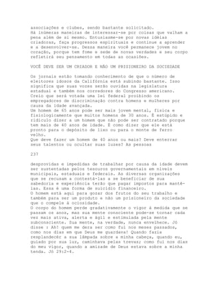 associações e clubes, sendo bastante solicitado.
Há inúmeras maneiras de interessar-se por coisas que valham a
pena além de si mesmo. Entusiasme-se por novas idéias
criadoras, faça progressos espirituais e continue a aprender
e a desenvolver-se. Dessa maneira você permanece jovem no
coração, porque tem fome e sede de novas verdades e seu corpo
refletirá seu pensamento em todas as ocasiões.
VOCÊ DEVE SER UM CRIADOR E NÃO UM PRISIONEIRO DA SOCIEDADE
Os jornais estão tomando conhecimento de que o número de
eleitores idosos da Califórnia está subindo bastante. Isso
significa que suas vozes serão ouvidas na legislatura
estadual e também nos corredores do Congresso americano.
Creio que será votada uma lei federal proibindo os
empregadores de discriminação contra homens e mulheres por
causa da idade avançada.
Um homem de 65 anos pode ser mais jovem mental, física e
fisiologicamente que muitos homens de 30 anos. É estúpido e
ridículo dizer a um homem que não pode ser contratado porque
tem mais de 40 anos de idade. É como dizer que ele está
pronto para o depósito de lixo ou para o monte de ferro
velho.
Que deve fazer um homem de 40 anos ou mais? Deve enterrar
seus talentos ou ocultar suas luzes? As pessoas
237
desprovidas e impedidas de trabalhar por causa da idade devem
ser sustentadas pelos tesouros governamentais em níveis
municipais, estaduais e federais. As diversas organizações
que se recusam a contestá-las a se beneficiar de sua
sabedoria e experiência terão que pagar impostos para mantê-
las. Essa é uma forma de suicídio financeiro.
O homem está aqui para gozar dos frutos do seu trabalho e
também para ser um produto e não um prisioneiro da sociedade
que o compele à ociosidade.
O corpo do homem perde gradativamente o vigor à medida que se
passam os anos, mas sua mente consciente pode-se tornar cada
vez mais ativa, alerta e ágil e estimulada pela mente
subconsciente. Sua mente, na verdade, nunca envelhece. Jó
disse : Ah! quem me dera ser como fui nos meses passados,
como nos dias em que Deus me guardava! Quando fazia
resplandecér a sua lâmpada sobre a minha cabeça, quando eu,
guiado por sua luz, caminhava pelas trevas; como fui nos dias
do meu vigor, quando a amizade de Deus estava sobre a minha
tenda. Jó 29:2-4.
 