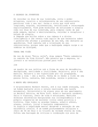 O SEGREDO DA JUVENTUDE
Ao recordar os dias de sua juventude, sinta o poder
milagroso, curativo e rejuvenescente de seu subconsciente
percorrer todo o seu ser. Saiba e sinta que você está
inspirado, erguido, rejuvenescido, revitalizado e recarregado
espiritualmente. Você pode borbulhar de entusiasmo e alegria
como nos dias de sua juventude, pela simples razão de que
pode sempre, mental e emocionalmente, recordar e recapturar o
estado de alegria.
A lâmpada que brilha sobre a sua cabeça é a divina
inteligência e lhe revela tudo aquilo de que necessita saber
- permite-lhe afirmar a presença de seu bem, não obstante as
aparências. Você caminha sob a orientação do seu
subconsciente, porque sabe que a madrugada sempre surge e as
sombras se dissipam,
TENHA UMA VISÃO
Em vez de dizer "Estou velho", diga sempre "Tenho sabedoria
no caminho da Vida Divina". Não permita que a empresa, os
jornais e as estatísticas pintem para você
238
um quadro de sua velhice sob a forma de anos de decadência,
decrepitude, senilidade e inutilidade. Rejeite-o, pois é uma
mentira. Recuse-a a ser hipnotizado por tal propaganda.
Afirme a vida - não a morte. Tenha de si mesmo a visão de uma
pessoa feliz, radiante, bem sucedida, serena e poderosa.
A MENTE NÃO ENVELHECE
O ex-presidente Herbert Hoover, até à sua idade avançada, era
um homem bastante ativo e estava realizando uma tarefa
monumental. Entrevistei-o há alguns anos em seu apartamento
no Waldorf Astoria, em Nova York. Achei-o bastante saudável,
feliz e vigoroso, cheio de vida e entusiasmo. Mantinha
diversas secretárias manipulando sua correspondência e ele
próprio ocupava-se em escrever livros sobre política e
história. Como todos os grandes homens, achei-o afável,
alegre, cordial, jovial e bastante compreensivo.
Su argúcia e sagacidade mental deram-me a sensação de uma
existência inteira. É um homem profundamente religioso e
cheio de fé em Deus e no triunfo da verdade eterna da vida.
Sofreu uma barragem de críticas e condenação nos anos da
 