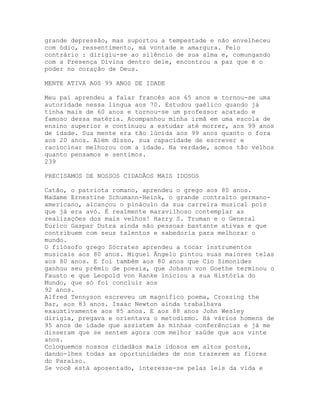 grande depressão, mas suportou a tempestade e não envelheceu
com ódio, ressentimento, má vontade e amargura. Pelo
contrário : dirigiu-se ao silêncio de sua alma e, comungando
com a Presença Divina dentro dele, encontrou a paz que é o
poder no coração de Deus.
MENTE ATIVA AOS 99 ANOS DE IDADE
Meu pai aprendeu a falar francês aos 65 anos e tornou-se uma
autoridade nessa língua aos 70. Estudou gaélico quando já
tinha mais de 60 anos e tornou-se um professor acatado e
famoso dessa matéria. Acompanhou minha irmã em uma escola de
ensino superior e continuou a estudar até morrer, aos 99 anos
de idade. Sua mente era tão lúcida aos 99 anos quanto o fora
aos 20 anos. Além disso, sua capacidade de escrever e
raciocinar melhorou com a idade. Na verdade, somos tão velhos
quanto pensamos e sentimos.
239
PRECISAMOS DE NOSSOS CIDADÃOS MAIS IDOSOS
Catão, o patriota romano, aprendeu o grego aos 80 anos.
Madame Ernestine Schumann-Heink, o grande contralto germano-
americano, alcançou o pináculo da sua carreira musical pois
que já era avó. É realmente maravilhoso contemplar as
realizações dos mais velhos! Harry S. Truman e o General
Eurico Gaspar Dutra ainda são pessoas bastante ativas e que
contribuem com seus talentos e sabedoria para melhorar o
mundo.
O filósofo grego Sócrates aprendeu a tocar instrumentos
musicais aos 80 anos. Miguel Ângelo pintou suas maiores telas
aos 80 anos. E foi também aos 80 anos que Cio Simonides
ganhou seu prêmio de poesia, que Johann von Goethe terminou o
Fausto e que Leopold von Ranke iniciou a sua História do
Mundo, que só foi concluir aos
92 anos.
Alfred Tennyson escreveu um magnífico poema, Crossing the
Bar, aos 83 anos. Isaac Newton ainda trabalhava
exaustivamente aos 85 anos. E aos 88 anos John Wesley
dirigia, pregava e orientava o metodismo. Há vários homens de
95 anos de idade que assistem às minhas conferências e já me
disseram que se sentem agora com melhor saúde que aos vinte
anos.
Coloquemos nossos cidadãos mais idosos em altos postos,
dando-lhes todas as oportunidades de nos trazerem as flores
do Paraíso.
Se você está aposentado, interesse-se pelas leis da vida e
 