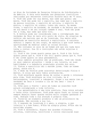 as Atas da Sociedade de Pesquisa Psíquica da Grã-Bretanha e
da América. A obra está baseada nas pesquisas científicas
realizadas por eminentes cientistas durante mais de 75 anos.
8. Você não pode ver sua mente, mas sabe que possui uma
mente. Você não pode ver o espírito, mas sabe que o espírito
da pessoa corajosa, o espírito do artista, o espírito do
músico, o espírito do orador, todos são reais. Da mesma
forma, o espírito da bondade, da verdade e da beleza que vive
em sua mente e em seu coração também é real. Você não pode
ver a vida, mas sabe que está vivo.
9. A velhice pode ser considerada como a contemplação das
verdades de Deus do mais alto ponto de vista. As alegrias da
velhice são maiores que as da juventude. Sua mente está
empenhada em exercícios mentais e espirituais. A natureza
diminui o ímpeto do seu corpo, de maneira a que você tenha a
oportunidade de meditar sobre as coisas divinas.
10. Não contamos os anos de um homem até que ele nada mais
tenha a contar. Sua fé e convicções não estão sujeitas à
decadência.
11. Você é tão jovem quanto pensa que é. Você é tão forte
quanto pensa que é. Você é tão útil quanto pensa que é. Você
é tão jovem quanto os seus pensamentos.
12. Seus cabelos grisalhos são um predicado. Você não vende
os seus cabelos grisalhos - vende o seu talento, as suas
habilidades e a sabedoria acumulados através dos anos.
13. Dietas e exercícios não o mantêm jovem. Como um homem
pensa, assim ele é.
14. O medo da velhice pode acarretar deterioração física e
mental. A coisa que mais temia aconteceu-me.
15. Você envelhece quando deixa de sonhar e perde o interesse
pela vida. Você envelhece se vive irritado, se é
extravagante, irascível e rabugento. Ocupe a sua mente com as
verdades de Deus e irradie a luz do Seu amor - isso é
juventude.
16. Olhe para a frente - pois em todas as ocasiões você
estará contemplando a vida infinita.
17. Sua aposentadoria é uma nova aventura. Faça novos estudos
e tenha novos interesses. Você pode agora fazer as coisas que
sempre desejou fazer quando estava muito ocupado ganhando a
vida. Dedique toda a sua atenção à própria vida.
18. Torne-se um elemento produtor e não um prisioneiro da
sociedade. Não esconda a sua luz.
19. O segredo da juventude é o amor, a alegria, a paz
interior e o bom humor. N'Ele há alegria plena. N'Ele não há
escuridão alguma.
20. Você é necessário. Alguns dos grandes filósofos,
artistas, cientistas, escritores e outros realizaram suas
 