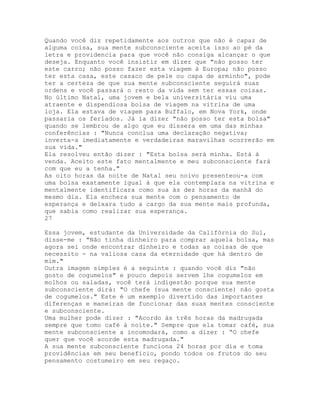 Quando você diz repetidamente aos outros que não é capaz de
alguma coisa, sua mente subconsciente aceita isso ao pé da
letra e providencia para que você não consiga alcançar o que
deseja. Enquanto você insistir em dizer que "não posso ter
este carro; não posso fazer esta viagem à Europa; não posso
ter esta casa, este casaco de pele ou capa de arminho", pode
ter a certeza de que sua mente subconsciente seguirá suas
ordens e você passará o resto da vida sem ter essas coisas.
No último Natal, uma jovem e bela universitária viu uma
atraente e dispendiosa bolsa de viagem na vitrina de uma
loja. Ela estava de viagem para Buffalo, em Nova York, onde
passaria os feriados. Já ia dizer "não posso ter esta bolsa"
quando se lembrou de algo que eu dissera em uma das minhas
conferências : "Nunca conclua uma declaração negativa;
inverta-a imediatamente e verdadeiras maravilhas ocorrerão em
sua vida."
Ela resolveu então dizer : "Esta bolsa será minha. Está à
venda. Aceito este fato mentalmente e meu subconsciente fará
com que eu a tenha."
As oito horas da noite de Natal seu noivo presenteou-a com
uma bolsa exatamente igual à que ela contemplara na vitrina e
mentalmente identificara como sua às dez horas da manhã do
mesmo dia. Ela enchera sua mente com o pensamento de
esperança e deixara tudo a cargo da sua mente mais profunda,
que sabia como realizar sua esperança.
27
Essa jovem, estudante da Universidade da Califórnia do Sul,
disse-me : "Não tinha dinheiro para comprar aquela bolsa, mas
agora sei onde encontrar dinheiro e todas as coisas de que
necessito - na valiosa casa da eternidade que há dentro de
mim."
Outra imagem simples é a seguinte : quando você diz "não
gosto de cogumelos" e pouco depois servem lhe cogumelos em
molhos ou saladas, você terá indigestão porque sua mente
subconsciente dirá: "O chefe (sua mente consciente) não gosta
de cogumelos." Este é um exemplo divertido das importantes
diferenças e maneiras de funcionar das suas mentes consciente
e subconsciente.
Uma mulher pode dizer : "Acordo às três horas da madrugada
sempre que tomo café à noite." Sempre que ela tomar café, sua
mente subconsciente a incomodará, como a dizer : “O chefe
quer que você acorde esta madrugada."
A sua mente subconsciente funciona 24 horas por dia e toma
providências em seu benefício, pondo todos os frutos do seu
pensamento costumeiro em seu regaço.
 