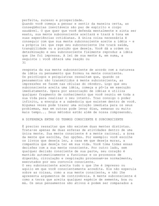 perfeita, sucesso e prosperidade.
Quando você começa a pensar e sentir da maneira certa, as
conseqüências inevitáveis são paz de espírito e corpo
saudável. O que quer que você defenda mentalmente e sinta ser
exato, sua mente subconsciente aceitará e trará à tona em
suas experiências cotidianas. A única coisa necessária é
conseguir com que sua mente subconsciente aceite a idéia - e
a própria lei que rege seu subconsciente lhe trará saúde,
tranqüilidade ou a posição que deseja. Você dá a ordem ou
determinação e seu subconsciente fielmente reproduz a idéia
que lhe foi impressa. A lei de sua mente é, em suma, a
seguinte : você obterá uma reação ou
31
resposta da sua mente subconsciente de acordo com a natureza
da idéia ou pensamento que formou na mente consciente.
Os psicólogos e psiquiatras ressaltam que, quando os
pensamentos são transmitidos à mente subconsciente, as
impressões se fazem nas células do cérebro. Logo que seu
subconsciente aceita uma idéia, começa a pô-la em execução
imediatamente. Opera por associação de idéias e utiliza
qualquer fragmento de conhecimento que você reuniu em toda a
sua vida para realizar o seu intento. Traz consigo o poder
infinito, a energia e a sabedoria que existem dentro de você.
Algumas vezes pode trazer uma solução imediata para os seus
problemas, mas em outras pode levar dias, semanas ou muito
mais tempo... Seus métodos estão além de nossa compreensão.
A DIFERENÇA ENTRE OS TERMOS CONSCIENTE E SUBCONSCIENTE
É preciso ressaltar que não existem duas mentes distintas.
Trata-se apenas de duas esferas de atividades dentro de uma
única mente. Sua mente consciente é a mente racional. a área
da mente que escolhe, faz opções. Por exemplo: você escolhe
os livros que deseja ler, a casa em que deseja morar, a
companhia que deseja ter em sua vida. Você toma todas essas
decisões com a sua mente consciente. Por outro lado, sem
qualquer decisão consciente de sua parte, seu coração é
mantido automaticamente a funcionar e os processos de
digestão, circulação e respiração processam-se normalmente,
executados por seu controle consciente.
O seu subconsciente aceita tudo o que lhe é impresso ou
aquilo em que você conscientemente acredita. Ele não especula
sobre as coisas, como a sua mente consciente, e não lhe
apresenta argumentos de controvérsia. A mente subconsciente é
como a terra que aceita qualquer espécie de semente, boa ou
má. Os seus pensamentos são ativos e podem ser comparados a
 