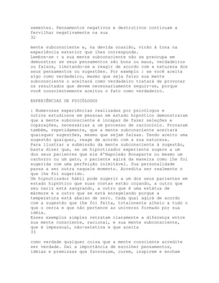 sementes. Pensamentos negativos e destrutivos continuam a
fervilhar negativamente na sua
32
mente subconsciente e, na devida ocasião, virão à tona na
experiência exterior que lhes corresponde.
Lembre-se : a sua mente subconsciente não se preocupa em
demonstrar se seus pensamentos são bons ou maus, verdadeiros
ou falsos, limitando-se a reagir de acordo com a natureza dos
seus pensamentos ou sugestões. Por exemplo : se você aceita
algo como verdadeiro, mesmo que seja falso sua mente
subconsciente o aceitará como verdadeiro tratará de provocar
os resultados que devem necessariamente seguir-se, porque
você conscientemente aceitou o fato como verdadeiro.
EXPERIÊNCIAS DE PSICÓLOGOS
: Numerosas experiências realizadas por psicólogos e
outros estudiosos em pessoas em estado hipnótico demonstraram
que a mente subconsciente é incapaz de fazer seleções e
coparações, necessárias a um processo de raciocínio. Provaram
também, repetidamente, que a mente subconsciente aceitará
quaisquer sugestões, mesmo que sejam falsas. Tendo aceito uma
sugestão qualquer, reage de acordo com a sua natureza.
Para ilustrar a submissão da mente subconsciente à sugestão,
basta dizer que, se um hipnotizador experiente sugere a um
dos seus pacientes que ele é'Napoleão Bonaparte ou mesmo um
cachorro ou um gato, o paciente agirá da maneira como lhe foi
sugerida com uma perfeição inimitável. Sua personalidade
passa a ser outra naquele momento. Acredita ser realmente o
que lhe foi sugerido.
Um hipnotizador hábil pode sugerir a um dos seus pacientes em
estado hipnótico que suas costas estão coçando, a outro que
seu nariz está sangrando, a outro que é uma estátua de
mármore e a outro que se está enregelando porque a
temperatura está abaixo de zero. Cada qual agirá de acordo
com a sugestão que lhe foi feita, totalnnente alheio a tudo o
que o cerca e que não pertence ao universo formado por sua
idéia.
Esses exemplos simples retratam claramente a diferença entre
sua mente consciente, racional, e sua mente subconsciente,
que é impessoal, não-seletiva e que aceita
33
como verdade qualquer coisa que a mente consciente acredite
ser verdade. Daí a importância de escolher pensamentos,
idéias e premissas que favoreçam, curem, inspirem e encham
 