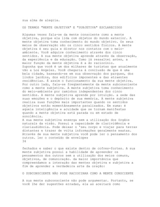 sua alma de alegria.
OS TERMOS "MENTE OBJETIVA" E "SUBJETIVA" ESCLARECIDOS
Algumas vezes fala-se da mente consciente como a mente
objetiva, porque ela lida com objetos do mundo exterior. A
mente objetiva toma conhecimento do mundo objetivo. Os seus
meios de observação são os cinco sentidos físicos. A mente
objetiva é seu guia e diretor nos contatos com o meio-
ambiente. Você adquire conhecimento através dos cinco
sentidos. A sua mente objetiva aprende através da observação,
da experiência e da educação. Como já ressaltei antes, a
maior função da mente objetiva é a do raciocínio.
Suponha que você é um dos milhares de turistas que anualmente
vão a Los Angeles. Você chegaria à conclusão de que é uma
bela cidade, baseando-se em sua observação dos parques, dos
lindos jardins, dos edifícios imponentes e das atraentes
residências. É assim o funcionamento da sua mente objetiva.
Por outro lado, fala-se freqüentemente da mente subconsciente
como a mente subjetiva. A mente subjetiva toma conhecimento
do meio-ambiente por caminhos independentes dos cinco
sentidos. A mente subjetiva aprende por intuição. a sede das
suas emoções e o depósito de sua memória. A mente subjetiva
realiza suas funções mais importantes quando os sentidos
objetivos estão momentâneamente paralisados. Em suma: é
aquela inteligência e acuidade que se tornam manifestas
quando a mente objetiva está parada ou em estado de
sonolência.
A sua mente subjetiva enxerga sem a utilização dos órgãos
naturais da visão. Possui a capacidade de clarividência e
clariaudiência. Pode deixar o 'seu corpo e viajar para terras
distantes e trazer de volta informações geralmente exatas.
Através de sua mente subjetiva você pode ler o pensamento dos
outros. ler o conteúdo de envelopes
34
fechados e saber o que existe dentro de cofres-fortes. A sua
mente subjetiva possui a habilidade de apreender os
pensamentos dos outros sem a utilização dos meios comuns,
objetivos, de comunicação. da maior importância que
compreendamos a interação das mentes objetiva e subjetiva a
fim de aprender a verdadeira arte da oração:
O SUBCONSCIENTE NÃO PODE RACIOCINAR COMO A MENTE CONSCIENTE
A sua mente subconsciente não pode argumentar. Portanto, se
você lhe der sugestões erradas, ela as aceitará como
 