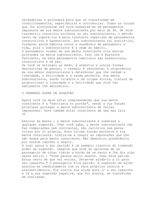 verdadeiras e procederá para que se transformem em
condicionamentos, experiências e ocorrências. Todas as coisas
que lhe aconteceram até hoje basearam-se em pensamentos
impressos em sua mente subconsciente por meio da fé. Se você
transmitiu conceitos errôneos ao seu subconsciente, o método
certo de superá-los é pela constante repetição de pensamentos
construtivos e harmoniosos. Seu subconsciente vai aceitá-los,
formando assim hábitos novos e saudáveis de pensamento e
vida, pois o subconsciente é a sede do hábito.
O pensamento normal de sua mente consciente cria marcas
profundas na mente subconsciente. Isso lhe é bastante
favorável, se seus pensamentos habituais são harmoniosos,
construtivos e de paz.
Se você se entregou ao medo, à angústia e outras formas
destrutivas de pensar, o remédio é reconhecer a onipotência
da sua mente subconsciente e determinar que lhe venham a
liberdade, a felicidade e a saúde perfeita. Sua mente
subconsciente, sendo criadora e de origem divina, tratará de
proporcionar a liberdade e a felicidade que você tão
sabiamente lhe determinou.
O TREMENDO PODER DA SUGESTÃO
Agora você já deve estar compreendendo que sua mente
consciente é a "sentinela no portão", sendo a sua função
principal proteger a mente subconsciente de falsas
impressões. Deve também estar consciente de uma das leis
35
básicas da mente : a mente subconsciente é submissa a
qualquer sugestão. Como você sabe, a mente subconsciente não
faz comparações nem contrastes, não raciocina nem pensa
coisas por si própria. Essa última função pertence à sua
mente consciente. Limita-se a reagir às impressões que Lhe
são dadas pela mente consciente. Não demonstra preferência
por nenhum caminho a seguir.
O caso agora a ser narrado é um exemplo clássico do tremendo
poder da sugestão. Imagine que você se aproxima de um
passageiro de olhar tímido a bordo de um navio e lhe diz algo
neste estilo : "Você parece muito doente. Como está pálido.
Estou certo de que vai enjoar. Deixe-me ajudá-lo a ir para
seu camarote." O passageiro fica pálido. A sugestão de enjôo
associa-se imediatamente com os seus próprios receios e
pressentimentos. Ele aceita sua ajuda para ir a seu camarote
e lá a sua sugestão negativa, que foi aceita, se transforma
em realidade.
 