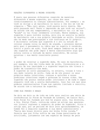 REAÇÕES DIFERENTES à MESMA SUGESTÃO
É exato que pessoas diferentes reagirão de maneiras
diferentes à mesma sugestão, por causa dos seus
condicionamentos ou crenças subconscientes. Por exemplo : se
você se dirige a um marinheiro no navio e lhe diz em tom de
simpatia : "Meu caro amigo, você parece muito doente. Não
está passando mal? Tenho a impressão de que você vai enjoar".
De acordo com seu temperamento, o marinheiro vai rir de sua
"piada" ou vai ficar levemente irritado. Neste exemplo, sua
sugestão é para ouvidos surdos, pois ela se associa na mente
do marinheiro com a sua própria imunidade ao enjôo. Portanto,
não há medo nem preocupação e sim confiança em si próprio.
O dicionário informa que sugestão é o ato ou estado de
colocar alguma coisa na mente de alguém, o processo mental
pelo qual o pensamento ou idéia que se sugeriu é recebido,
aceito e posto em ação. Você deve sempre lembrar-se de que
uma sugestão não pode impor à mente subconsciente algo que
esteja contra a vontade da mente consciénte. Em outras
palavras : sua mente consciente possui
36
o poder de rejeitar a sugestão dada. No caso do marinheiro,
por exemplo, ele não tinha medo de enjôo. Convencera-se a si
próprio de sua imunidade e a sugestão negativa não tivera o
poder de transmitir-lhe medo.
A sugestão ao outro passageiro, no entanto, trouxe à tona o
seu medo latente do enjôo. Cada um de nós possui os seus
próprios medos interiores, crenças e opiniões e essas
premissas interiores regem e governam as nossas vidas. Uma
sugestão não possui nenhum poder intrínseco e de nada é capaz
enquanto você não a aceita mentalmente. Isso faz com que seus
poderes subconscientes fluam num caminho limitado e restrito,
de acordo com a natureza da sugestão.
COMO ELE PERDEU O BRAÇO
De dois em dois ou de três em três anos realizo uma série de
conferências no Forum da Verdade de Londres, em Caxion Hall.
Esse Forum foi fundado por mim há alguns anos. Sua diretora,
a Dra. Evelyn Fleet, contou-me sobre um artigo que apareceu
nos jornais ingleses a respeito do poder da sugestão. Dizia o
artigo que, por um período de dois anos aproximadamente, um
homem fez a seguinte sugestão à sua mente subconsciente :
"Daria meu braço direito para ver minha filha curada."
Parecia que sua filha sofria de uma forma paralisante de
artritismo, juntamente com uma espécie de doença de pele
 