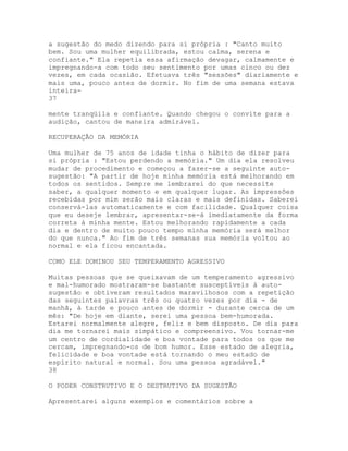 a sugestão do medo dizendo para si própria : "Canto muito
bem. Sou uma mulher equilibrada, estou calma, serena e
confiante." Ela repetia essa afirmação devagar, calmamente e
impregnando-a com todo seu sentimento por umas cinco ou dez
vezes, em cada ocasião. Efetuava três "sessões" diariamente e
mais uma, pouco antes de dormir. No fim de uma semana estava
inteira-
37
mente tranqüila e confiante. Quando chegou o convite para a
audição, cantou de maneira admirável.
RECUPERAÇÃO DA MEMÓRIA
Uma mulher de 75 anos de idade tinha o hábito de dizer para
si própria : "Estou perdendo a memória." Um dia ela resolveu
mudar de procedimento e começou a fazer-se a seguinte auto-
sugestão: "A partir de hoje minha memória está melhorando em
todos os sentidos. Sempre me lembrarei do que necessite
saber, a qualquer momento e em qualquer lugar. As impressões
recebidas por mim serão mais claras e mais definidas. Saberei
conservá-las automaticamente e com facilidade. Qualquer coisa
que eu deseje lembrar, apresentar-se-á imediatamente da forma
correta à minha mente. Estou melhorando rapidamente a cada
dia e dentro de muito pouco tempo minha memória será melhor
do que nunca." Ao fim de três semanas sua memória voltou ao
normal e ela ficou encantada.
COMO ELE DOMINOU SEU TEMPERAMENTO AGRESSIVO
Muitas pessoas que se queixavam de um temperamento agressivo
e mal-humorado mostraram-se bastante susceptíveis à auto-
sugestão e obtiveram resultados maravilhosos com a repetição
das seguintes palavras três ou quatro vezes por dia - de
manhã, à tarde e pouco antes de dormir - durante cerca de um
mês: "De hoje em diante, serei uma pessoa bem-humorada.
Estarei normalmente alegre, feliz e bem disposto. De dia para
dia me tornarei mais simpático e compreensivo. Vou tornar-me
um centro de cordialidade e boa vontade para todos os que me
cercam, impregnando-os de bom humor. Esse estado de alegria,
felicidade e boa vontade está tornando o meu estado de
espírito natural e normal. Sou uma pessoa agradável."
38
O PODER CONSTRUTIVO E O DESTRUTIVO DA SUGESTÃO
Apresentarei alguns exemplos e comentários sobre a
 