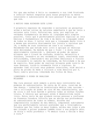 Por que uma mulher é feliz no casamento e sua irmã frustrada
e infeliz? Haverá respostas para essas perguntas na mente
consciente e subconsciente de tais pessoas? É mais que certo
que sim.
O MOTIVO PARA ESCREVER ESTE LIVRO
O propósito expresso de responder e esclarecer as perguntas
acima e muitas outras de natureza semelhante é que me levou a
escrever este livro. Esforcei-me, nele, por explicar as
verdades fundamentais da mente na linguagem mais simples
possível. Creio que é perfeitamente possível explicar as leis
básicas e fundamentais da vida e da mente na linguagem comum
de todos os dias. O leitor verá que a linguagem deste livro é
a mesma que encontra diariamente nos jornais e revistas que
lê, a mesma de suas conversas em casa e no trabalho.
Recomendo-lhe que estude este livro e aplique as técnicas
nele delineadas. Na medida em que o fizer - e disto estou
absolutamente convencido -, dominará um poder de operar
milagres que o tirará da confusão, miséria, melancolia e
fracasso, levando-o ao seu verdadeiro lugar, resolvendo suas
dificuldades, libertando-o dos grilhões emocionais e físicos
e colocando-o no caminho da liberdade, da felicidade e da paz
de espírito. Esse poder de realizar milagres pode curá-lo de
suas doenças, torná-lo novamente forte e vigoroso. Ao
aprender como utilizar seus poderes interiores, você abrirá a
porta da prisão do medo e iniciará a vida descrita por S.
Paulo como-a gloriosa liberdade dos filhos de Deus.
LIBERTANDO O PODER DE REALIZAR
MILAGRES
Uma cura pessoal será sempre a prova mais convincente dos
poderes do subconsciente. Há cerca de 42 anos, curei-me de
uma doença - conhecida na terminologia médica como sarcoma -
com a utilização do poder de cura de meu subconsciente, que
me criou e até hoje mantém e governa todas as minhas funções
vitais. A técnica que apliquei então é desenvolvida neste
livro. Estou certo de que ajudará outras pessoas a confiarem
na Presença Curadora Infinita que se abriga nas profundezas
do subconsciente de todos os homens. Através dos
compreensivos cuidados do meu médico, compreendi subitamente
que era perfeitamente natural pretender que a Inteligência
Criadora que fez todos os meus órgãos, moldou meu corpo e pôs
meu coração a pulsar pudesse também curar a sua própria obra.
Já dizia o velho provérbio : "O médico trata a ferida e Deus
a cura."
 
