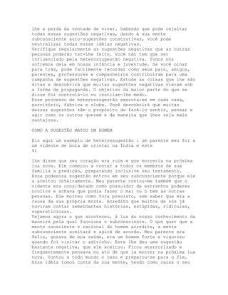 lhe a perda da vontade de viver. Sabendo que pode rejeitar
todas essas sugestões negativas, dando à sua mente
subconsciente auto-sugestões construtivas, você pode
neutralizar todas essas idéias negativas.
Verifique regularmente as sugestões negativas que as outras
pessoas poderão ter-Lhe feito. Você não tem que ser
influenciado pela heterossugestão negativa. Todos nós
sofremos dela em nossa infância e juventude. Se você olhar
para trás, pode facilmente recordar como seus pais, amigos,
parentes, professores e companheiros contribuíram para uma
campanha de sugestões negativas. Estude as coisas que lhe são
ditas e descobrirá que muitas sugestões negativas vieram sob
a forma de propaganda. O objetivo da maior parte do que se
disse foi controlá-lo ou instilar-lhe medo.
Esse processo de heterossugestão executa-se em cada casa,
escritório, fábrica e clube. Você descobrirá que muitas
dessas sugestões têm o propósito de fazê-lo sentir, pensar e
agir como os outros querem e da maneira que lhes seja mais
vantajosa.
COMO A SUGESTÃO MATOU UM HOMEM
Eis aqui um exemplo de heterossugestão : um parente meu foi a
um vidente de bola de cristal na Índia e este
41
lhe disse que seu coração era ruim e que morreria na próxima
lua nova. Ele começou a contar a todos os membros de sua
família a predição, preparando inclusive seu testamento.
Essa poderosa sugestão entrou em seu subconsciente porque ele
a aceitou inteiramente. Meu parente contou-me também que o
vidente era considerado como possuidor de estranhos poderes
ocultos e achava que podia fazer o mal ou o bem às outras
pessoas. Ele morreu como fora previsto, sem saber que era a
causa da sua própria morte. Acredito que muitos de nós já
ouviram contar semelhantes histórias, estúpidas, ridículas,
supersticiosas.
Vejamos agora o que aconteceu, à luz do nosso conhecimento da
maneira pela qual funciona o subconsciente. O que quer que a
mente consciente e racional do homem acredite, a mente
subconsciente aceitará e agirá de acordo. Meu parente era
feliz, gozava de boa saúde, era um homem forte e vigoroso
quando foi visitar o adivinho. Este lhe deu uma sugestão
bastante negativa, que ele aceitou. Ficou aterrorizado e
freqüentemente pensava no ato de que ia morrer na próxima lua
nova. Contou a todo mundo o caso e preparou-se para o fim.
Essa idéia tomou conta da sua mente, tendo como causa o seu
 