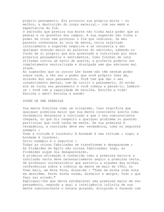 próprio pensamento. Ele provocou sua própria morte - ou
melhor, a destruição do corpo material.- com seu medo e
expectativa do fim.
O adivinho que previra sua morte não tinha mais poder que as
pedras e os gravetos dos campos. A sua sugestão não tinha o
poder de criar nem provocar o fim que indicava. Se meu
parente conhecesse as leis da mente, teria rejeitado
inteiramente a sugestão negativa e se recusaria a dar
qualquer atenção maior às palavras do adivinho, sabendo no
fundo de si próprio que era governado e controlado por seus
próprios pensamentos e sentimentos. Como flechas de lata
atiradas contra um navio de guerra, a profecia poderia ser
completamente neutralizada e dissipada sem que adviesse mal
algum.
As sugestões que os outros Lhe fazem não têm nenhum poder
sobre você, a não ser o poder que você próprio lhes dá,
através dos seus pensamentos. Você tem que dar o seu
consentimento mental, tem de nutrir o pensamento. Só então
ele se torna seu pensamento e você começa a pensá-lo. Lembre-
se : você tem a capacidade de escolha. Escolha a vida!
Escolha o amor! Escolha a saúde!
PODER DE UMA PREMISSA
Sua mente funciona como um silogismo. Isso significa que
qualquer premissa maior que sua mente consciente aceita como
verdadeira determina a conclusão a que o seu subconsciente
chegará, no que diz respeito a qualquer problema ou questão
particular que você tenha em mente. Se sua premissa é
verdadeira, a conclusão deve ser verdadeira, como no seguinte
exemplo :
Toda a virtude é louvável; A bondade é uma virtude ; Logo; a
bondade é louvável.
Outro exemplo é o seguinte :
Todas as coisas fabricadas se transformam e desaparecem ;
As Pirâmides do Egito são coisas fabricadas; Logo, as
Pirâmides algum dia desaparecerão.
A primeira afirmação é conhecida como a premissa maior-e a
conclusão certa deve necessariamente seguir a premissa certa.
Um professor universitário que assistiu a algumas das minhas
conferências sobre a ciência da mente em maio de 1962, no
Town Hall, em Nova York, disse-me : "Tudo em minha vida está
em desordem. Perdi minha saúde, dinheiro e amigos. Tudo o que
faço sai errado."
Expliquei-lhe que devia estabelecer uma premissa maior em seu
pensamento, segundo a qual a inteligência infinita de sua
mente subconsciente o estava guiando, dirigindo e fazendo com
 