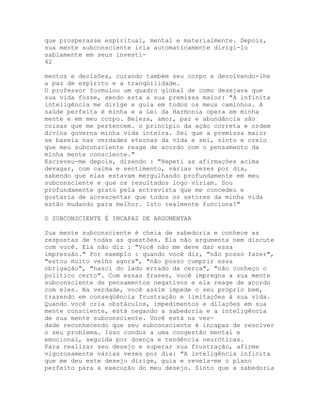 que prosperasse espiritual, mental e materialmente. Depois,
sua mente subconsciente iria automaticamente dirigi-lo
sabiamente em seus investi-
42
mentos e decisões, curando também seu corpo e devolvendo-lhe
a paz de espírito e a tranqüilidade.
O professor formulou um quadro global de como desejava que
sua vida fosse, sendo esta a sua premissa maior: "A infinita
inteligência me dirige e guia em todos os meus caminhos. A
saúde perfeita é minha e a Lei da Harmonia opera em minha
mente e em meu corpo. Beleza, amor, paz e abundância são
coisas que me pertencem. o princípio da ação correta e ordem
divina governa minha vida inteira. Sei que a premissa maior
se baseia nas verdades eternas da vida e sei, sinto e creio
que meu subconsciente reage de acordo com o pensamento da
minha mente consciente."
Escreveu-me depois, dizendo : "Repeti as afirmações acima
devagar, com calma e sentimento, várias vezes por dia,
sabendo que elas estavam mergulhando profundamente em meu
subconsciente e que os resultados logo viriam. Sou
profundamente grato pela entrevista que me concedeu e
gostaria de acrescentar que todos os setores da minha vida
estão mudando para melhor. Isto realmente funciona!"
O SUBCONSCIENTE É INCAPAZ DE ARGUMENTAR
Sua mente subconsciente é cheia de sabedoria e conhece as
respostas de todas as questões. Ela não argumenta nem discute
com você. Ela não diz : "Você não me deve dar essa
impressão." Por exemplo : quando você diz, "não posso fazer",
"estou muito velho agora", "não posso cumprir essa
obrigação", "nasci do lado errado da cerca", "não conheço o
político certo". Com essas frases, você impregna a sua mente
subconsciente de pensamentos negativos e ela reage de acordo
com eles. Na verdade, você assim impede o seu próprio bem,
trazendo em conseqüência frustração e limitações à sua vida.
Quando você cria obstáculos, impedimentos e dilações em sua
mente consciente, está negando a sabedoria e a inteligência
de sua mente subconsciente. Você está na ver-
dade reconhecendo que seu subconsciente é incapaz de resolver
o seu problema. Isso conduz a uma congestão mental e
emocional, seguida por doença e tendência neuróticas.
Para realizar seu desejo e superar sua frustração, afirme
vigorosamente várias vezes por dia: "A inteligência infinita
que me deu este desejo dirige, guia e revela-me o plano
perfeito para a execução do meu desejo. Sinto que a sabedoria
 