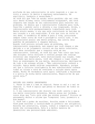 profunda do meu subconsciente já está reagindo e o que eu
sinto e anseio lá dentro é expresso externamente. Há
equilíbrio, harmonia e serenidade."
Se você diz que "não há saída; estou perdido; não sei como
sair deste dilema; estou inteiramente bloqueado", não terá
resposta nem reação do seu subconsciente para resolver seu
problema. Se deseja que o subconsciente trabalhe para você,
faça-lhe o pedido certo e obtenha a sua cooperação. Aliás, o
subconsciente está permanentemente trabalhando para você.
Neste minuto mesmo, é ele que está controlando as batidas do
seu coração e a sua respiração. É ele que cura um corte no
seu dedo. A tendência do mesmo é para a vida, procurando
sempre tomar conta de você e protegê-lo contra tudo. O seu
subconsciente possui uma mente própria, mas aceita seus
padrões de pensamento e imagens mentais.
Quando você procura solução para um problema, seu
subconsciente responderá, mas espera que você chegue a uma
decisão e a um julgamento correto em sua mente consciente.
Você deve reconhecer que a resposta está em seu
subconsciente. Contudo, se você diz que "não creio que haja
uma solução; estou enrolado e confuso porque não consigo
encontrar uma resposta", está neutralizando sua oração. Como
o soldado que marca passo, você não chegará a lugar algum.
Para as engrenagens de sua mente, descontraia-se, desligue-se
de tudo e em sossego afirme : "Meu subconsciente conhece a
solução. Agora mesmo está-me respondendo. Agradeço, porque
sei que a infinita inteligência do meu subconsciente conhece
todas as coisas e está me revelando a solução exata agora
mesmo. Minha fé verdadeira está agora libertando a majestade
e a glória da minha mente subconsciente. Regozijo-me de que
assim seja."
45
REVISÃO DOS PONTOS IMPORTANTES
1. Pense no bem e o bem se seguirá. Pense no mal e o mal se
seguirá. 2. Você é aquilo que pensa no decorrer de todos os
seus dias.
2. O seu subconsciente não discute com você: aceita o que a
sua mente consciente determina. Embora possa ser verdade,
nunca diga que "isto está além das minhas posses." Procure um
pensamento melhor e afirme que "comprarei isso, prometo-o a
mim mesmo".
3. Você tem o poder de escolher. Escolha saúde e felicidade.
Você pode escolher a cordialidade ou preferir ser antipático.
Escolha ser prestativo, alegre, codial e simpático que todo o
mundo Lhe corresponderá. Esta é a melhor maneira de
desenvolver uma personalidade admirável.
 