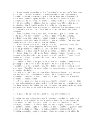 4. A sua mente consciente é a "sentinela no portão". Tem como
principal função proteger o subconsciente das impressões
falsas. Procure acreditar que algo de bom vai acontecer e
está acontecendo agora mesmo. O seu maior poder é a sua
capacidade de escolha. Escolha a felicidade e a abundância.
5. As sugestões e afirmações de outros não têm poder para
prejudicá-lo. O único poder é a ação do seu próprio
pensamento. Você pode escolher a rejeição dos pensamentos e
afirmações dos outros. Você tem o poder de escolher como
reagirá.
6. Tome cuidado com o que diz. Você terá que dar conta de
cada palavra irresponsável. Nunca diga "vou fracassar;
perderei meu emprego; não posso pagar o aluguel". O seu
subconsciente não sabe distinguir uma pilhéria. Faz com que
todas essas coisas se tornem verdades.
7. A sua mente não é voltada para o mal. Nenhuma força da
natureza o é. Tudo depende de como você
usa os poderes da natureza. Use sua mente para fazer felizes,
beneficiar e inspirar todas as pessoas ao redor de você.
8. Nunca diga que não pode fazer alguma coisa. Supere o seu
temor, substituindo-o pela seguinte afirmação: "Posso fazer
todas as coisas, através do poder da minha mente
subconsciente."
9. Comece a pensar do ponto de vista das eternas verdades e
princípios da vida e não do ponto de vista do medo, da
ignorância e da superstição. Não deixe que os outros pensem
por você. Escolha os seus próprios pensamentos e tome as suas
próprias decisões.
10. Vcê é o capitão. da sua aIma (subconsciente) e o senhor
do seu destino. Lembre-se : você tem a capacidade de
escolher. Escolha a vida! Escolha o amor! Escolha a saúde!
Escolha a felicidade!
11. O que quer que sua mente consciente acredite ser verdade
o seu subconsciente aceitará e fará com que se transforme em
verdade mesmo. Acredite na boa fortuna, na orientação divina,
na ação correta e em todas as bênçãos da vida.
47
3. O poder de operar milagres do seu subconsciente
O poder do seu subconsciente é imenso. Inspira-o, guia-o e
revela a você nomes, fatos e acontecimentos do depósito de
sua memória. Seu subconsciente iniciou as batidas do seu
coração, controla a circulação do seu sangue, regula a sua
digestão, assimilação e eliminação dos alimentos. Quando você
come um pedaço de pão, seu subconsciente transmuda-o em
tecido, músculo, osso e sangue. Esse processo está além da
 