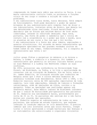 compreensão do homem mais sábio que existia na Terra. A sua
mente subconsciente controla todos os processos e funções
vitais do seu corpo e conhece a solução de todos os
problemas.
O seu subconsciente nunca dorme, nunca descansa. Está sempre
em funcionamento. Você pode descobrir o poder de operar
milagres do seu subconsciente pelo simples fato de dizer a
seu subconscïente, instantes antes de dormir, que deseja ver
uma determinada coisa realizada. Ficará maravilhado ao
descobrir que as forças que existem dentro de você serão
libertadas, levando ao resultado desejado. Aqui está,
portanto, uma fonte de poder e sabedoria que o coloca em
contato com a onipotência ou o poder que move o mundo, guia
os planetas em seu curso e faz com que o Sol brilhe.
O seu subconsciente é a fonte dos seus ideais, aspirações e
anseios altruísticos. Foi através da mente subconsciente que
Shakespeare apercebeu-se das grandes verdades ocultas do
homem comum do seu tempo. Indubitavelmente, foi a resposta do
subconsciente que levou o es-
48
cultor grego Fídias a perpetuar no mármore e no bronze a
beleza, a ordem, a simetria e a harmonia. Foi também o
subconsciente que permitiu ao artista italiano Rafael pintar
as suas Madonas e a Ludwig van Beethoven compor as suas
sinfonias.
Em 1955, pronunciei uma conferência na Universidade Yoga
Forest, em Rishikesh, na Índia, e lá tive a oportunidade de
conversar com um cirurgião de Bombaim. Ele me falou sobre o
Dr. James Esdaille, um cirurgião escocês que trabalhou em
Bengala antes que o éter e outros métodos modernos de
anestesia tivessem sido descobertos. Entre 1843 e 1846, o Dr.
Esdaille realizou cerca de 400 operações importantes de toda
espécie, tais como amputações, remoção de tumores e formações
cancerígenas, além de operações em olhos, ouvidos e na
garganta. Todas as operações sam realizadas apenas sob
anestesia mental. Esse médico indiano de Rishikesh informou-
me que o índice de mortalidade pós-operatória dos pacientes
do Dr. Esdaille era extremamente baixo, provavelmente por
volta de 2% ou 3%. Os pacientes não sentiam dor e não havia
mortes por ocasião das operações.
O Dr. Esdaille sugeria ao subconsciente de todos os seus
pacientes, que estavam em estado hipnótico, que nenhuma
infecção ou condição séptica se iria desenvolver. É preciso
lembrar que isto aconteceu antes que Louis Pasteur, Joseph
Lister e outros apontassem a origem bacteriana das doenças e
os instrumentos não esterilizados e organismos virulentos
 
