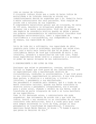 como as causas de infecção.
O cirurgião indiano disse que a razão do baixo índice de
mortalidade e da infecção reduzida ao mínimo era
indubitavelmente devida às sugestões que o Dr. Esdaille fazia
à mente subconsciente dos seus pacientes. Eles reagiam de
acordo com a natureza da sua sugestão.
É simplesmente maravilhoso pensar que um cirurgião, há cerca
de 120 anos, descobriu os milagrosos poderes de operar
milagres com a mente subconsciente. Você não fica tomado de
uma espécie de reverência mística quando se detém a pensar
nos poderes transcendentais do subconsciente? Considere suas
percepções extra-sensoriais, como: a capacidade de
clarividência e clariaudiência, sua independência do tempo e
do espaço, sua capacidade de liber-
49
tá-lo de toda dor e sofrimento, sua capacidade de obter
resposta para todos os problemas, quaisquer que sejam eles.
Tudo isso e muito mais revela-lhe que há um poder e uma
inteligência dentro de você que transcende de muito o seu
intelecto, levando-o a maravilhar-se com tudo isso. Todas
essas experiências devem levá-lo a alegrar-se e a acreditar
no poder de operar milagres do seu subconsciente.
O SUBCONSCIENTE O SEU LIVRO DA VIDA
Quaisquer que sejam os pensamentos, crenças, opiniões,
teorias ou dogmas que você grave em seu subconsciente, você
os experimentará como a manifestação objetiva de
circunstâncias, condições ou acontecimentos. O que você grava
no seu interior, experimentará no exterior. A sua vida possui
duas partes, a objetiva e a subjetiva, a visível e a
invisível, o pensamento e sua manifestação.
Seu pensamento é recebido pelo cérebro, que é o órgão da sua
mente consciente racional. Quando sua mente consciente ou
objetiva aceita o pensamento integralmente, ele é enviado
para o plexo solar, chamado o cérebro da sua mente, onde se
transforma em parte integrante de você e se torna manifesto
em sua experiência.
Como já foi destacado antes, o subconsciente não pode
argumentar. Age unicamente de acordo com o que você lhe
indica. Aceita o seu veredicto ou as conclusões da sua mente
consciente como definitivas. Esta é a razão pela qual você
está sempre escrevendo no Livro da Vida, porque os seus
pensamentos se transformam em experiências. O ensaísta
americano Ralph Waldo Emerson já disse : “O homem é aquilo
que pensa no decorrer do dia."
 