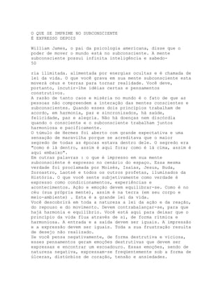 O QUE SE IMPRIME NO SUBCONSCIENTE
É EXPRESSO DEPOIS
William James, o pai da psicologia americana, disse que o
poder de mover o mundo está no subconsciente. A mente
subconsciente possui infinita inteligência e sabedo-
50
ria ilimitada. alimentada por energias ocultas e é chamada de
lei da vida. O que você grava em sua mente subconsciente esta
moverá céus e terras para tornar realidade. Você deve,
portanto, incutir-lhe idéias certas e pensamentos
construtivos.
A razão de tanto caos e miséria no mundo é o fato de que as
pessoas não compreendem a interação das mentes conscientes e
subconscientes. Quando esses dois princípios trabalham de
acordo, em harmonia, paz e sincronizados, há saúde,
felicidade, paz e alegria. Não há doenças nem discórdia
quando o consciente e o subconsciente trabalham juntos
harmoniosa e pacificamente.
O túmulo de Hermes foi aberto com grande expectativa e uma
sensação de maravilha porque se acreditava que o maior
segredo de todas as épocas estava dentro dele. O segredo era
"como é lá dentro, assim é aqui fora; como é lá cima, assim é
aqui embaixo".
Em outras palavras : o que é impresso em sua mente
subconsciénte é expresso no cenário do espaço. Essa mesma
verdade foi proclamada por Moisés, Isaías, Jesus, Buda,
Zoroastro, Laotsé e todos os outros profetas, iluminados da
História. O que você sente subjetivamente como verdade é
expresso como condicionamentos, experiências e
acontecimentos. Ação e emoção devem equilibrar-se. Como é no
céu (sua própria mente), assim é na terra (em seu corpo e
meio-ambiente) . Esta é a grande lei da vida.
Você descobrirá em toda a natureza a lei da ação e da reação,
do repouso e do movimento. Devem contrabalançar-se, para que
hajà harmonia e equilíbrio. Você está aqui para deixar que o
princípio da vida flua através de si, de forma rítmica e
harmoniosa. A entrada e a saída devem ser iguais. A impressão
e a expressão devem ser iguais. Toda a sua frustração resulta
de desejo não realizado.
Se você pensa negativamente, de forma destrutiva e viciosa,
esses pensamentos geram emoções destrutivas que devem ser
expressas e encontrar um escoadouro. Essas emoções, sendo de
natureza negativa, expressam-se freqüentemente sob a forma de
úlceras, distúrbios de coração, tensão e ansiedades.
 