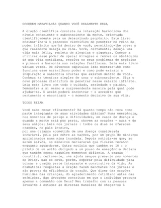 OCORREM MARAVILHAS QUANDO VOCÊ REALMENTE REZA
A oração científica consiste na interação harmoniosa dos
níveis consciente e subconsciente da mente, orientada
cientificamente para um determinado propósito. Este livro
ensinar-lhe-á o processo científico de penetrar no reino do
poder infinito que há dentro de você, permitindo-lhe obter o
que realmente deseja na vida. Você, certamente, deseja uma
vida mais feliz, repleta de alegrias e riquezas. Comece a
utilizar esse poder de operar milagres e remova os obstáculos
de sua vida cotidiana, resolva os seus problemas de negócios
e promova a harmonia nas relações familiares. Leia este livro
várias vezes. Os diversos capítulos irão mostrar-lhe como
funciona esse maravilhoso poder e como pode extrair a
inspiração e sabedoria ocultas que existem dentro de você.
Conheça as técnïcas simples de usar o subconsciente. Siga o
novo processo científico de penetrar nesse celeiro infinito.
Leia este livro com todo o cuidado, seriedade e paixão.
Demonstre a si mesmo a surpreendente maneira pela qual pode
ajudar-se. E assim poderá encontrar - e acredito que
certamente o encontrará - o momento decisivo de sua vida.
TODOS REZAM
Você sabe rezar eficazmente? Há quanto tempo não reza como
parte integrante de suas atividades diárias? Numa emergência,
nos momentos de perigo e dificuldades, em casos de doença e
quando a morte está por perto, chovem as orações - suas e de
seus amigos: Leia nos jornais : todos os dias se oferecem
orações, no país inteiro,
por uma criança acometida de uma doença considerada
incurável, pela paz entre as nações, por um grupo de mineiros
aprisionados numa mina inundada. Depois noticia-se que, ao
serem salvos, os mineiros declararam que ficaram rezando
enquanto aguardavam. Outra notícia que também se lê : o
piloto de um avião obrigado a um pouso de emergência declara
que também rezou naqueles momentos difíceis. A oração
constitui, certamente, uma ajuda sempre presente nos momentos
de crise. Não se deve, porém, esperar pela dificuldade para
tornar a oração parte integrante e construtiva da vida. As
dramáticas respostas à oração fazem manchetes nos jornais e
são provas da eficiência da oração. Que dizer das orações
humildes das crianças, do agradecimento cotidiano antes das
refeições, das devoções contritas em que o indivíduo procura
apenas a comunhão com Deus? Meu trabalho com as pessoas
levou-me a estudar as diversas maneiras de chegar-se à
 