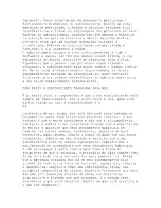 depressão. Essas modalidades de pensamento prejudicam o
funcionamento harmonioso do subconsciente. Quando se está
mentalmente perturbado, o melhor é procurar esquecer tudo,
descontrair-se e travar as engrenagens dos processos mentais.
Fale-se ao subconsciente, dizendo-lhe que assuma o controle
da situação em paz, em harmonia e dentro da ordem divina.
Ver-se-á então que as funções orgânicas voltarão à
normalidade. Fale-se ao subconsciente com autoridade e
convicção e ele obedecerá à ordem.
O subconsciente procura a todo custo preservar a vida e
restaurar a saúde. Faz com que amemos nossos filhos, o que
representa um desejo instintivo de preservar toda a vida.
Suponhamos que a pessoa coma por acaso algum alimento
estragado. O subconsciente fará quase sempre a pessoa vomitá-
lo. Se se tomar inadvertidamente algum veneno, as forças
subconscientes tratarão de neutralizá-lo. Quem confiasse
inteiramente nos poderes maravilhosos do subconsciente teria
a sua saúde completamente restabelecida.
COMO FAZER O SUBCONSCIENTE TRABALHAR PARA NÓS
A primeira coisa a compreender é que o seu subconsciente está
sempre em funcionamento. Ele é ativo noite e dia, quer você
esteja agindo ou não. O subconsciente é o
54
construtor de seu corpo, mas você não pode conscientemente
perceber ou ouvir esse silencioso processo interior. O seu
contato é com a mente consciente e não com o subconsciente.
Limite-se a manter o seu consciente ocupado com a expectativa
do melhor e assegure que seus pensamentos habituais se
baseiem nas coisas amenas, verdadeiras, justas e de bons
conceitos. Agora mesmo, comece a tomar cuidado com sua mente
consciente, sabendo em seu coração e espírito que o seu
subconsciente está-se sempre expressando, reproduzindo e
manifestando em consonância com seus pensamentos habituais.
E não se esqueça : assim como a água toma a forma do
recipiente em que é colocada, o princípio da vida também toma
forma de acordo com a natureza dos seus pensamentos. Exija
que a presença curadora que há em seu subconsciente flua
através de você sob a forma de harmonia, saúde, paz, alegria
e abundância. Imagine-a como uma inteligência ativa, uma
agradável companheira de viagem. Acredite firmemente que está
fluindo continuamente através de você, estimulando-o,
inspirando-o e fazendo com que prospere. E a reação será
exatamente a que você imaginou. Aquilo em que você acredita é
o que lhe acontece.
 