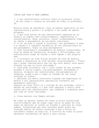 IDÉIAS QUE VALE A PENA LEMBRAR
1. O seu subconsciente controla todos os processos vitais
- de seu corpo e conhece as soluções de todos os problemas.
59
Minutos antes de adormecer, faça um pedido específico ao seu
subconsciente e prove a si próprio o seu poder de operar
milagres.
2. O que você gravar em seu subconsciente expressa-se no
cenário do espaço como condicionamento, experiências e
acontecimentos. Deve, portanto, vigiar cuidadosamente todas
as idéias e pensamentos da sua mente consciente.
3. A lei da ação e reação é universal. Seu pensamento é ação
e a reação é a resposta automática do seu subconsciente ao
seu pensamento. Vigie os seus pensamentos!
4. Toda frustração é conseqüência de desejos irrealizados. Se
você se detém em obstáculos, dilações e dificuldades, seu
subconsciente reage de acordo e você impede o seu próprio
bem.
5. O Princípio da Vida fluirá através de você de maneira
ritmada e harmoniosa se você afirmar conscientemente : "Creio
que o poder subconsciente que nos deu este desejo está agora
fazendo com que se torne realidade."
6. Você pode interferir com o ritmo normal de seu coração,
pulmões e outros órgãos, com preocupações, ansiedades e
receios. Alimente seu subconsciente com pensamentos de
harmonia, saúde e paz e todas as funções de seu corpo
voltarão ao normal.
7. Mantenha sua mente consciente ocupada com esperanças do
melhor e seu subconsciente reproduzirá fielmente seu
pensamento habitual.
Imagine um final feliz ou a solução do seu problema, sinta a
emoção da realização, e o que você imaginar e sentir será
aceito pelo seu subconsciente, que começará a trabalhar para
que tudo se torne realidade.
4. Curas mentais nos Tempos antigos
Em todas as épocas, homens de todos os povos acreditaram
instintivamente que em algum lugar havia um poder de cura
capaz de devolver ao normal as funções e sentidos do corpo
humano. Acreditavam que esse estranho poder podia ser
invocado dentro de certas condições e que o alívio do
sofrimento humano se seguiria. A história de todos os povos
apresenta testemunhos em apoio a essa crença.
 