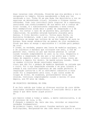 duas laranjas como oferenda. Disse-me que ela perdera a voz e
recuperara no templo. Estava agradecendo a Buda por ter
recobrado a voz. Tinha fé em que Buda lhe devolveria a voz se
seguisse um determinado ritual, jejuasse e fizesse certas
oferendas. Tudo isso contribuiu para inspirar fé e esperança,
resultando num condicionamento de sua mente até à crença de
ficar curada. E o subconsciente respondeu a essa crença.
Para exemplificar ainda mais o poder da imaginação e a fé
cega, vou contar o caso de um parente meu, portador de
tuberculose. Os pulmões estavam bastante atacados pela
doença. O filho decidiu curá-lo. Voltou para Perth, na
Austrália Ocidental, onde o pai vivia, e disse-lhe que
encontrara um monge que voltara de um dos templos de eura na
Europa. Esse monge vendera-lhe um pedaço da cruz verdadeira.
Disse que dera ao monge o equivalente a 1 milhão pelo pedaço
da cruz.
O jovem, na verdade, pegara uma lasca de madeira qualquer, ra
a um joalheiro e mandara que colocasse num anel, a fim de
parecer real. Contou ao pai que muitas pessoas si iaviam
curado tocando simplesmente no anel ou na cruz. Despertou e
inflamou a imaginação de seu pai a tal ponto que o velho
tomou de repente o anel, colocou-o sobre o tórax, rezou em
silêncio e depois foi dormir. De manhã estava curado. Todos
os exames clínicos deram resultados negativos.
claro que não foi o pedaço de madeira apanhado na calçada que
o curou. Foi a sua imaginação elevada a um grau intenso e
somada à sua confiante esperança de uma saúde perfeita. A
imaginação juntou-se a fé ou sentimento subjetivo e essa
união foi a responsável pela cura. O pai nunca soube do
truque do filho. Se soubesse, provavelmente teria uma
recaída. Continuou completamente curado e morreu 15 anos
depois, aos 89 anos de idade.
UM PRINCÍPIO UNIVERSAL DE CURA
É um fato sabido que todas as diversas escolas de cura obtêm
resultados realmente maravilhosos. A conclusão óbvia a que se
chega é que deve haver algum princí-
64
pio básico comum a todas a saber, a mente subconsciente, e um
só processo de cura, a fé.
É chegado o momento de, mais uma vez, recordar as seguintes
verdades fundamentais:
Em primeiro lugar, você possui funções mentais que foram
distinguidas, designando-se uma como mente consciente e outra
 