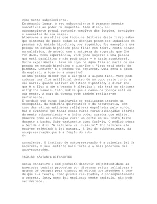 como mente subconsciente.
Em segundo lugar, o seu subconsciente é permanentemente
suscetível ao poder da sugestão. Além disso, seu
subconsciente possui controle completo das funções, condições
e sensações de seu corpo.
Atrevo-me a acreditar que todos os leitores deste livro sabem
que sintomas de quase todas as doenças podem ser induzidos em
pessoas sob estado hipnótico, por sugestão. Por exemplo : uma
pessoa em estado hipnótico pode ficar com febre, rosto corado
ou calafrios, de acordo com a natureza da sugestão que Lhe
for dada. Como experiência, você pode sugerir a uma pessoa
que está paralítica e não pode andar - e assim acontecerá.
Outra experiência : leve um copo de água fria ao nariz de uma
pessoa em estado hipnótico e diga-lhe : "Isto está cheio de
pimenta. Cheire!" E a pessoa vai espirrar. Qual será a causa
do espirro, a água ou a sugestão?
Se uma pessoa disser que é alérgica a alguma flor, você pode
colocar uma flor artificial dentro de um copo vazio junto a
seu nariz, quando estiver em estado hipnótico, e dizer-lhe
que é a flor a que a pessoa é alérgica : ela terá os sintomas
alérgicos usuais. Isto indica que a causa da doença está em
sua mente. A cura da doença pode também realizar-se
mentalmente.
É verdade que curas admiráveis se realizaram através da
osteopatia, da medicina quiropática e da naturopatia, bem
como das várias entidades religiosas espalhadas pelo mundo,
mas é evidente que todas essas curas foram alcançadas através
da mente subconsciente - o único poder curador que existe.
Observe como ela consegue curar um corte em seu rosto feito
durante a barba. Sabe exatamente como fazê-lo. O médico pensa
a ferida e diz: "A natureza vai curá-la!" Por natureza ele
está-se referindo à lei natural, à lei do subconsciente, da
autopreservação que é a função do sub-
64
consciente. O instinto de autopreservação é a primeira lei da
natureza. O seu instinto mais forte é a mais poderosa das
auto-sugestões.
TEORIAS BASTANTE DIFERENTES
Seria cansativo e sem proveito discutir em profundidade as
numerosas teorias propostas por diversas seitas religiosas e
grupos de terapia pela oração. Há muitos que defendem a tese
de que sua teoria, como produz resultados, é conseqüentemente
a correta. Isto, como foi explicado neste capítulo, não pode
ser verdade.
 