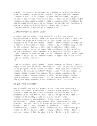 oração. Eu próprio experimentei o poder da oração em minha
vida. Conversei e trabalhei com muitas pessoas que também
tiveram o auxílio da oração. O problema consiste, em geral,
em dizer aos outros como devem rezar. Pessoas em dificuldades
raramente conseguem pensar e agir racionalmente. Precisam de
uma fórmula fácil para se orientar, um método que funcione e
que seja simples e específico. Devem ser levados
freqüentemente a enfrentar a emergência.
A CARACTERÍSTICA DESTE LIVRO
A principal característica deste livro é o seu cunho
eminentemente prático. Nele são apresentadas apenas técnicas
e fórmulas simples e exeqüíveis, que podem ser facilmente
aplicadas na vida cotidiana. Ensinei esses processos simples
a homens e mulheres do mundo inteiro. E, recentemente, cerca
de mil pessoas das mais diversas tendências religiosas
compareceram a um curso especial, realizado em Los Angeles,
em que expliquei detalhadamente os pontos principais deste
livro. Muitas vinham de até 300 quilômetros de distância para
assistir às aulas. As características especiais deste livro
irão atraí-lo, por mos-
10
trar os motivos pelos quais freqüentemente se obtém o oposto
daquilo por que se rezou. Pessoas de todas as partes do mundo
já me perguntaram milhares de vezes: "Por que nunca obtive
resposta às minhas orações?" Nesse livro você encontrará as
causas dessa queixa tão comum. As diversas maneiras de
impressionar o subconsciente e obter as respostas certas,
aqui expostas, tornam este livro de extraordinário valor e
uma ajuda semprepresente nos moméntos de dificuldade.
EM QUE VOCÊ ACREDITA?
Não é aquilo em que se acredita que traz uma resposta à
oração do homem; a resposta à oração surge quando a mente
subconsciente do indivíduo responde ao quadro mental ou
pensamento de sua mente. Esta lei da fé opera em todas as
religiões do mundo, sendo essa a razão de serem
psicologicamente verdadeiras. O budista, o cristão, o
muçulmano, o judeu, todos podem obter respostas às suas
orações, não por causà do credo em particular, da religião,
proselitismo ritual, cerimônia, fórmula, liturgia,
encantamento, sacrifícios ou oferendas, mas unicamente por
causa da fé ou da aceitação e receptividade mental daquilo
por que rezam. A lei da vida é a lei da fé e a fé pode ser
 