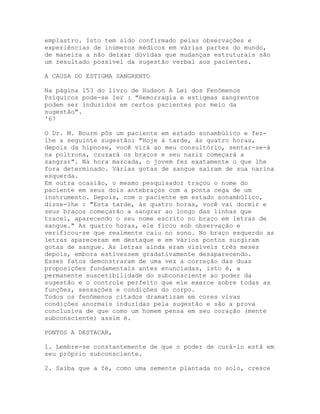 emplastro. Isto tem sido confirmado pelas observações e
experiências de inúmeros médicos em várias partes do mundo,
de maneira a não deixar dúvidas que mudanças estruturais são
um resultado possível da sugestão verbal aos pacientes.
A CAUSA DO ESTIGMA SANGRENTO
Na página 153 do livro de Hudson A Lei dos Fenômenos
Psíquicos pode-se ler : "Hemorragia e estigmas sangrentos
podem ser induzidos em certos pacientes por meio da
sugestão".
'67
O Dr. M. Bourm pôs um paciente em estado sonambúlico e fez-
lhe a seguinte sugestão: "Hoje à tarde, às quatro horas,
depois da hipnose, você virá ao meu consultório, sentar-se-á
na poltrona, cruzará os braços e seu nariz começará a
sangrar". Na hora marcada, o jovem fez exatamente o que lhe
fora determinado. Várias gotas de sangue saíram de sua narina
esquerda.
Em outra ocasião, o mesmo pesquisador traçou o nome do
paciente em seus dois antebraços com a ponta cega de um
instrumento. Depois, com o paciente em estado sonambúlico,
disse-lhe : "Esta tarde, às quatro horas, você vai dormir e
seus braços começarão a sangrar ao longo das linhas que
tracei, aparecendo o seu nome escrito no braço em letras de
sangue." As quatro horas, ele ficou sob observação e
verificou-se que realmente caiu no sono. No braço esquerdo as
letras apareceram em destaque e em vários pontos surgiram
gotas de sangue. As letras ainda eram visíveis três meses
depois, embora estivessem gradativamente desaparecendo.
Esses fatos demonstraram de uma vez a correção das duas
proposições fundamentais antes enunciadas, isto é, a
permanente suscetibilidade do subconsciente ao poder da
sugestão e o controle perfeito que ele exerce sobre todas as
funções, sensações e condições do corpo.
Todos os fenômenos citados dramatizam em cores vivas
condições anormais induzidas pela sugestão e são a prova
conclusiva de que como um homem pensa em seu coração (mente
subconsciente) assim é.
PONTOS A DESTACAR,
1. Lembre-se constantemente de que o poder de curá-lo está em
seu próprio subconsciente.
2. Saiba que a fé, como uma semente plantada no solo, cresce
 