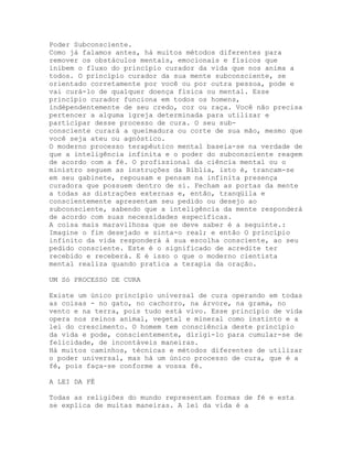 Poder Subconsciente.
Como já falamos antes, há muitos métodos diferentes para
remover os obstáculos mentais, emocionais e físicos que
inibem o fluxo do princípio curador da vida que nos anima a
todos. O princípio curador da sua mente subconsciente, se
orientado corretamente por você ou por outra pessoa, pode e
vai curá-lo de qualquer doença física ou mental. Esse
princípio curador funciona em todos os homens,
indépendentemente de seu credo, cor ou raça. Você não precisa
pertencer a alguma igreja determinada para utilizar e
participar desse processo de cura. O seu sub-
consciente curará a queimadura ou corte de sua mão, mesmo que
você seja ateu ou agnóstico.
O moderno processo terapêutico mental baseia-se na verdade de
que a inteligência infinita e o poder do subconsciente reagem
de acordo com a fé. O profissional da ciência mental ou o
ministro seguem as instruções da Bíblia, isto é, trancam-se
em seu gabinete, repousam e pensam na infinita presença
curadora que possuem dentro de si. Fecham as portas da mente
a todas as distrações externas e, então, tranqüila e
conscientemente apresentam seu pedido ou desejo ao
subconsciente, sabendo que a inteligência da mente responderá
de acordo com suas necessidades específicas.
A coisa mais maravilhosa que se deve saber é a seguinte.:
Imagine o fim desejado e sinta-o real; e então O princípio
infinito da vida responderá à sua escolha consciente, ao seu
pedido consciente. Este é o significado de acredite ter
recebido e receberá. E é isso o que o moderno cientista
mental realiza quando pratica a terapia da oração.
UM Só PROCESSO DE CURA
Existe um único princípio universal de cura operando em todas
as coisas - no gato, no cachorro, na árvore, na grama, no
vento e na terra, pois tudo está vivo. Esse princípio de vida
opera nos reinos animal, vegetal e mineral como instinto e a
lei do crescimento. O homem tem consciência deste princípio
da vida e pode, conscientemente, dirigi-lo para cumular-se de
felicidade, de incontáveis maneiras.
Há muitos caminhos, técnicas e métodos diferentes de utilizar
o poder universal, mas há um único processo de cura, que é a
fé, pois faça-se conforme a vossa fé.
A LEI DA FÉ
Todas as religiões do mundo representam formas de fé e esta
se explica de muitas maneiras. A lei da vida é a
 