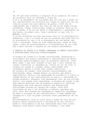 71
fé. Em que você acredita a respeito de si próprio, da vida e
do universo? Faça se conforme a vossa fé.
A fé é um pensamento em sua mente que faz com que o poder do
seu subconsciente se distribua por todos os capítulos da sua
vida de acordo com seus hábitos de pensar. Você tem de
compreender que a Bíblia não fala de sua fé em algum ritual,
cerimônia, forma, instituição, homem ou fórmula. Fala da fé
em si mesma. A fé da sua mente é simplesmente o pensamento da
sua mente. Se podes crer, tudo é possível ao que crê. S.
MARCOS, 9:23.
É tolice acreditar em algo que possa feri-lo ou prejudicá-lo.
Lembre-se : não é a coisa em que se acredita que pode feri-lo
ou prejudicá-lo, mas a fé ou pensamento em sua mente, que
cria o resultado. Todas as suas experiências, todas as suas
ações, todos os acontecimentos e circunstâncias da sua vida
são o mero reflexo e reações do seu próprio pensamento.
A TERAPIA DA ORAÇÃO É A FUNÇÃO COMBINADA DA MENTE CONSCIENTE
E SUBCONSCIENTE DIRIGIDA CIENTIFICAMENTE
A terapia da oração é a função sincronizada, harmoniosa e
inteligente dos planos consciente e subconsciente da mente,
orientada especificamente para um propósito definido. Você
deve saber o que está fazendo ou por que o está fazendo na
oração científica ou terapêutica. Confie na lei da cura. A
terapia da oração é, algumas vezes, mencionada como
tratamento mental e ainda como oração científica.
Na terapia da oração, você escolhe conscientemente uma
determinada idéia, imagem mental ou projeto que deseja
experimentar. Realize sua capacidade de transmitir a idéia ou
imagem mental ao seu subconsciente ao sentir a realidade do
estado proposto. Enquanto você permanecer fiel em sua atitude
mental, sua oração será respondida. A terapia da oração é uma
ação mental definida com um propósito específico definido.
Suponhamos que você decidiu superar uma determinada
dificuldade através da terapia da oração. Você está
consciente de que o seu problema ou doença, qualquer que
seja, deve ser causado por pensamentos negativos carregados
de medo e alojados em seu subconsciente. E sabe também que
conseguirá a cura se puder arrancar esses pensamentos de sua
mente.
Em'conseqüência, você se volta para o poder de cura da sua
própria mente subconsciente e recorda-se de seu infinito
poder e inteligência e de sua capacidade para tudo curar:
Enquanto você medita sobre essas verdades, o seu medo
 