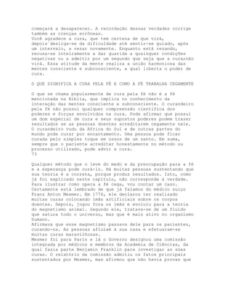 começará a desaparecer. A recordação dessas verdades corrige
também as crenças errôneas.
Você agradece a cura, que tem certeza de que virá,
depois`desliga-se da dificuldade até sentir-se guiado, após
um intervalo, a rezar novamente. Enquanto está rezando,
recusa-se inteiramente a dar guarida a quaisquer condições
negativas ou a admitir por um segundo que seja que a cura;não
virá. Essa atitude da mente realiza a união harmoniosa das
mentes consciente e subconsciente, a qual liberta o poder de
cura.
O QUE SIGNIFICA A CURA PELA FÉ E COMO A FÉ TRABALHA CEGAMENTE
O que se chama popularmente de cura pela fé não é a fé
mencionada na Bíblia, que implica no conhecimento da
interação das mentes consciente e subconsciente. O curandeiro
pela fé não possui qualquer compreensão científica dos
poderes e forças envolvidos na cura. Pode afirmar que possui
um dom especial de cura e seus supostos poderes podem trazer
resultados se as pessoas doentes acreditarem cegamente nele.
O curandeiro vudu da Africa do Sul e de outras partes do
mundo pode curar por encantamento. Uma pessoa pode ficar
curada pelo simples toque em ossos de um santo. Em suma,
sempre que o paciente acreditar honestamente no método ou
processo utilizado, pode advir a cura.
73
Qualquer método que o leve do medo e da preocupação para a fé
e a esperança pode curá-lo. Há muitas pessoas sustentando que
sua teoria é a correta, porque produz resultados. Isto, como
já foi explicado neste capítulo, não corresponde à verdade.
Para ilustrar como opera a fé cega, vou contar um caso.
Certamente está lembrado de que já falamos do médico suíço
Franz Anton Mesmer. Em 1776, ele declarou ter realizado
muitas curas colocando ímãs artificiais sobre os corpos
doentes. Depois, jogou fora os ímãs e evoluiu para a teoria
do magnetismo animal. Segundo ele, tratava-se de um fluido
que satura todo o universo, mas que é mais ativo no organismo
humano.
Afirmava que esse magnetismo passava dele para os pacientes,
curando-os. As pessoas afluíam à sua casa e efetuaram-se
muitas curas maravilhosas.
Mesmer foi para Paris e lá o Governo designou uma comissão
integrada por médicos e membros da Academia de Ciências, da
qual fazia parte Benjamin Franklin para investigar as súas
curas. O relatório da comissão admitiu os fatos principais
sustentados por Mesmer, mas afirmou que não havia provas que
 