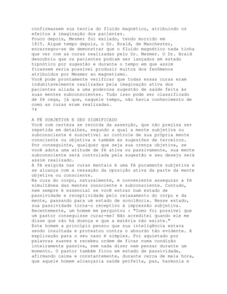 confirmassem sua teoria do fluido magnético, atribuindo os
efeitos à imaginação dos pacientes.
Pouco depois, Mesmer foi exilado, tendo morrido em
1815. Algum tempo depois, o Dr. Braid, de Manchester,
encarregou-se de demonstrar que o fluido magnético nada tinha
que ver com as curas realizadas pelo Dr. Mesmer. O Dr. Braid
descobriu que os pacientes podiam ser lançados em estado
hipnótico por sugestão e durante o tempo em que assim
ficassem seria possível produzir muitos dos fenômenos
atribuídos por Mesmer ao magnetismo.
Você pode prontamente verificar que todas essas curas eram
indubitavelmente realizadas pela imaginação atíva dos
pacientes aliada a uma poderosa sugestão de saúde feita às
suas mentes subconscientes. Tudo isso pode ser classificado
de fé cega, já que, naquele tempo, não havia conhecimento de
como as curas eram realizadas.
74
A FÉ SUBJETIVA E SEU SIGNIFICADO
Você com certeza se recorda da asserção, que não preçisa ser
repetida em detalhes, segundo a qual a mente subjetiva ou
subconsciente é suscetível ao controle de sua própria mente
consciente ou objetiva e também às sugestões de terceiros.
Por conseguinte, qualquer que seja sua crença objetiva, se
você adota uma atitude de fé ativa ou passivamente, sua mente
subconsciente será controlada pela sugestão e seu desejo será
assim realizado.
A fé exigida nas curas mentais é uma fé puramente subjetiva e
se alcança com a cessação da oposição ativa da parte da mente
objetiva ou consciente.
Na cura do corpo, naturalmente, é conveniente assegurar a fé
simultânea das mentes consciente e subconsciente. Contudo,
nem sempre é essencial se você entrar num estado de
passividade e receptividade pelo relaxamento do corpo e da
mente, passando para um estado de sonolência. Nesse estado,
sua passividade torna-o receptívo à impressão subjetiva.
Recentemente, um homem me perguntou : "Como foi possível que
um pastor conseguisse curar-me? Não acreditei quando ele me
disse que não há doença e que a matéria não existe."
Este homem a princípio pensou que sua inteligência estava
sendo insultada e protestou contra o absurdo tão evidente. A
explicação para o seu caso é simples. Foi aquietado por
palavras suaves e recebeu ordem de ficar numa condição
inteiramente passiva, sem nada dizer nem pensar durante um
momento. O pastor também ficou em estado de passividade,
afirmando calma e constantemente, durante cerca de meia hora,
que aquele homem alcançaria saúde perfeita, paz, harmonia e
 