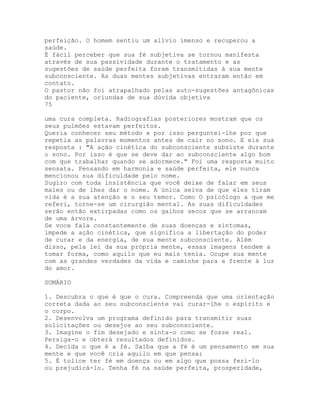 perfeição. O homem sentiu um alívio imenso e recuperou a
saúde.
É fácil perceber que sua fé subjetiva se tornou manifesta
através de sua passividade durante o tratamento e as
sugestões de saúde perfeita foram transmitidas à sua mente
subconsciente. As duas mentes subjetivas entraram então em
contato.
O pastor não foi atrapalhado pelas auto-sugestões antagônicas
do paciente, oriundas de sua dúvida objetiva
75
uma cura completa. Radiografias posteriores mostram que os
seus pulmões estavam perfeitos.
Queria conhecer seu método e por isso perguntei-lhe por que
repetia as palavras momentos antes de cair no sono. E eis sua
resposta : "A ação cinética do subconsciente subsiste durante
o sono. Por isso é que se deve dar ao subconsciente algo bom
com que trabalhar quando se adormece." Foi uma resposta muito
sensata. Pensando em harmonia e saúde perfeita, ele nunca
mencionou sua dificuldade pelo nome.
Sugiro com toda insistência que você deixe de falar em seus
males ou de lhes dar o nome. A única seiva de que eles tiram
vida é a sua atenção e o seu temor. Como O psicólogo a que me
referi, torne-se um cirurgião mental. As suas dificuldades
serão então extirpadas como os galhos secos que se arrancam
de uma árvore.
Se voce fala constantemente de suas doenças e sintomas,
impede a ação cinética, que significa a libertação do poder
de curar e da energia, de sua mente subconsciente. Além
disso, pela lei da sua própria mente, essas imagens tendem a
tomar forma, como aquilo que eu mais tenia. Ocupe sua mente
com as grandes verdades da vida e caminhe para a frente à luz
do amor.
SUMÁRIO
1. Descubra o que é que o cura. Compreenda que uma orientação
correta dada ao seu subconsciente vai curar-lhe o espírito e
o corpo.
2. Desenvolva um programa definido para transmitir suas
solicitações ou desejos ao seu subconsciente.
3. Imagine o fim desejado e sinta-o como se fosse real.
Persiga-o e obterá resultados definidos.
4. Decida o que é a fé. Saiba que a fé é um pensamento em sua
mente e que você cria aquilo em que pensa:
5. É tolice ter fé em doença ou em algo que possa feri-lo
ou prejudicá-lo. Tenha fé na saúde perfeita, prosperidade,
 