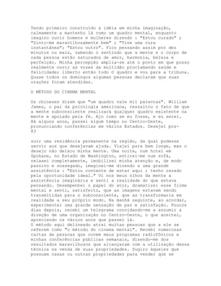 Tendo primeiro construído a idéia em minha imaginação,
calmamente a mantenho lá como um quadro mental, enquanto
imagino ouvir homens e mulheres dizendo : "Estou curado" ;
"Sinto-me maravilhosamente bem" ; "Tive uma cura
instantânea"; "Estou outro". Fico pensando assim por dez
minutos ou mais, sabendo o sentindo que a mente e o corpo de
cada pessoa estão saturados de amor, harmonia, beleza e
perfeição. Minha percepção amplia-se até o ponto em que posso
realmente ouvir as vozes da multidão proclamando saúde e
felicidade; liberto então todo O quadro e vou para a tribuna.
Quase todos os domingos algumas pessoas declaram que suas
orações foram atendidas.
O MÉTODO DO CINEMA MENTAL
Os chineses dizem que "um quadro vale mil palavras". William
James, o pai da psicologia americana, ressaltou o fato de que
a mente subconsciente realizará qualquer quadro existente na
mente e apoiado pela fé. Ajo como se eu fosse, e eu serei.
Há alguns anos, passei algum tempo no Centro-Oeste,
pronunciando conferências em vários Estados. Desejei pos-
83
suir uma residência permanente na região, da qual pudesse
servir aos que desejavam ajuda. Viajei para bem longe, mas o
desejo não deixou minha mente. Uma noite, num hotel em
Spokane, no Estado de Washington, estirei-me num sofá,
relaxei completamente, imobilizei minha atenção e, de modo
passivo e sossegado, imaginei-me dizendo a uma grande
assistência : "Estou contente de estar aqui ; tenho rezado
pela oportunidade ideal." Vi nos meus olhos da mente a
assistência imaginária e senti a realidade do que estava
pensando. Desempenhei o papel do ator, dramatizei esse filme
mental e senti, satisfeito, que as imagens estavam sendo
transmitidas para o subconsciente, que as transformaria em
realidade a seu próprio modo. Na manhã seguinte, ao acordar,
experimentei uma grande sensação de paz e satisfação. Poucos
dias depois, recebi um telegrama convidando-me a assumir a
direção de uma organização no Centro-Oeste, o que aceitei,
apreciando os vários anos que passei lá.
O método aqui delineado atrai muitas pessoas que a ele se
referem como "o método do cinema mental". Recebi numerosas
cartas de pessoas que ouvem meus programas radiofônicos e
minhas conferências públicas semanais, dizendo-me dos
resultados maravilhosos que alcançaram com a utilização dessa
técnica na venda de suas propriedades. Sugiro àqueles que
possuam casas ou outras propriedades para vender que se
 