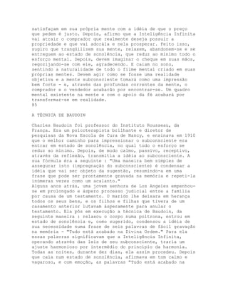 satisfaçam em sua própria mente com a idéia de que o preço
que pedem é justo. Depois, afirmo que a Inteligência Infinita
vai atrair o comprador que realmente deseja possuir a
propriedade e que vai adorála e nela prosperar. Feito isso,
sugiro que tranqüilizem sua mente, relaxem, abandonem-se e se
entreguem ao estado de sonolência, que reduz ao mínimo todo o
esforço mental. Depois, devem imaginar o cheque em suas mãos,
regozijando-se com ele, agradecendo. E caiam no sono,
sentindo a naturalidade de todo o filme mental criado em suas
próprias mentes. Devem agir como se fosse uma realidade
objetiva e a mente subconsciente tomará como uma impressão
bem forte - e, através das profundas correntes da mente, o
comprador e o vendedor acabarão por encontrar-se. Um quadro
mental existente na mente e com o apoio da fé acabará por
transformar-se em realidade.
85
A TÉCNICA DE BAUDOIN
Charles Baudoin foi professor do Instituto Rousseau, da
França. Era um psicoterapista brilhante e diretor de
pesquisas da Nova Escola de Cura de Nancy, e ensinava em 1910
que o melhor caminho para impressionar o subconsciente era
entrar em estado de sonolência, no qual todo o esforço se
reduz ao mínimo. Depois, de modo calmo, passivo, receptivo,
através da reflexão, transmitia a idéia ao subconsciente. A
sua fórmula éra a seguinte : "Uma maneira bem simples de
assegurar isto (impregnação do subconsciente) é condensar a
idéia que vai ser objeto da sugestão, resumindo-a em uma
frase que pode ser prontamente gravada na memória e repeti-la
inúmeras vezes como um acalanto."
Alguns anos atrás, uma jovem senhora de Los Angeles empenhou-
se em prolongado e áspero processo judicial entre a família
por causa de um testamento. O marido lhe deixara em herança
todos os seus bens, e os filhos e filhas que tivera de um
casamento anterior lutavam ásperamente para anular o
testamento. Ela pôs em execução a técnica de Baudoin, da
seguinte maneira : relaxou o corpo numa poltrona, entrou em
estado de sonolência e, como sugerido, condensou a idéia de
sua necessidade numa frase de seis palavras de fácil gravação
na memória - "Tudo está acabado na Divina Ordem." Para ela
essas palavras significavam que a Inteligência Infinita,
operando através das leis de seu subconsciente, traria um
ajuste harmonioso por intermédio do princípio da harmonia.
Todas as noites, durante dez dias, ela assim procedeu. Depois
que caía num estado de sonolência, afirmava em tom calmo e
vagaroso, e com emoção, as palavras "Tudo está acabado na
 