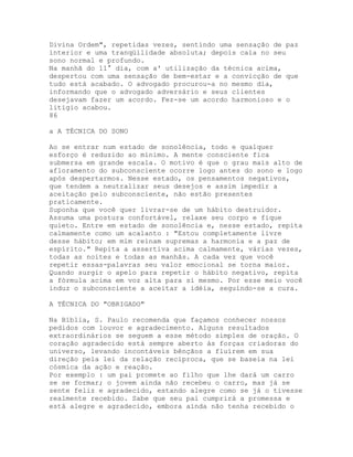 Divina Ordem", repetidas vezes, sentindo uma sensação de paz
interior e uma tranqüilidade absoluta; depois caía no seu
sono normal e profundo.
Na manhã do 11° dia, com a' utilização da técnica acima,
despertou com uma sensação de bem-estar e a convicção de que
tudo está acabado. O advogado procurou-a no mesmo dia,
informando que o advogado adversário e seus clientes
desejavam fazer um acordo. Fez-se um acordo harmonioso e o
litígio acabou.
86
a A TÉCNICA DO SONO
Ao se entrar num estado de sonolência, todo e qualquer
esforço é reduzido ao mínimo. A mente consciente fica
submersa em grande escala. O motivo é que o grau mais alto de
afloramento do subconsciente ocorre logo antes do sono e logo
após despertarmos. Nesse estado, os pensamentos negativos,
que tendem a neutralizar seus desejos e assim impedir a
aceitação pelo subconsciente, não estão presentes
praticamente.
Suponha que você quer livrar-se de um hábito destruidor.
Assuma uma postura confortável, relaxe seu corpo e fique
quieto. Entre em estado de sonolência e, nesse estado, repita
calmamente como um acalanto : "Estou completamente livre
desse hábito; em mim reinam supremas a harmonia e a paz de
espírito." Repita a assertiva acima calmamente, várias vezes,
todas as noites e todas as manhãs. A cada vez que você
repetir essas-palavras seu valor emocional se torna maior.
Quando surgir o apelo para repetir o hábito negativo, repita
a fórmula acima em voz alta para si mesmo. Por esse meio você
induz o subconsciente a aceitar a idéia, seguindo-se a cura.
A TÉCNICA DO "OBRIGADO"
Na Bíblia, S. Paulo recomenda que façamos conhecer nossos
pedidos com louvor e agradecimento. Alguns resultados
extraordinários se seguem a esse método simples de oração. O
coração agradecido está sempre aberto às forças criadoras do
universo, levando incontáveis bênçãos a fluírem em sua
direção pela lei da relação recíproca, que se baseia na lei
cósmica da ação e reação.
Por exemplo : um pai promete ao filho que lhe dará um carro
se se formar; o jovem ainda não recebeu o carro, mas já se
sente feliz e agradecido, estando alegre como se já o tivesse
realmente recebido. Sabe que seu pai cumprirá a promessa e
está alegre e agradecido, embora ainda não tenha recebido o
 