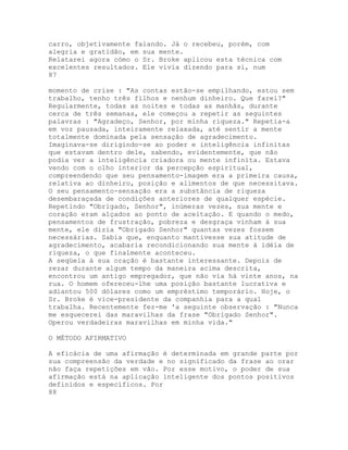 carro, objetivamente falando. Já o recebeu, porém, com
alegria e gratidão, em sua mente.
Relatarei agora cómo o Sr. Broke aplicou esta técnica com
excelentes resultados. Ele vivia dizendo para si, num
87
momento de crise : "As contas estão-se empilhando, estou sem
trabalho, tenho três filhos e nenhum dinheiro. Que farei?"
Regularmente, todas as noites e todas as manhãs, durante
cerca de três semanas, ele começou a repetir as seguintes
palavras : "Agradeço, Senhor, por minha riqueza." Repetia-a
em voz pausada, inteiramente relaxada, até sentir a mente
totalmente dominada pela sensação de agradecimento.
Imaginava-se dirigindo-se ao poder e inteligência infinitas
que estavam dentro dele, sabendo, evidentemente, que não
podia ver a inteligência criadora ou mente infinita. Estava
vendo com o olho interior da percepção espiritual,
compreendendo que seu pensamento-imagem era a primeira causa,
relativa ao dinheiro, posição e alimentos de que necessitava.
O seu pensamento-sensação era a substância de riqueza
desembaraçada de condições anteriores de qualquer espécie.
Repetindo "Obrigado, Senhor", inúmeras vezes, sua mente e
coração eram alçados ao ponto de aceitação. E quando o medo,
pensamentos de frustração, pobreza e desgraça vinham à sua
mente, ele dizia "Obrigado Senhor" quantas vezes fossem
necessárias. Sabia que, enquanto mantivesse sua atitude de
agradecimento, acabaria recondicionando sua mente à idéia de
riqueza, o que finalmente aconteceu.
A seqüela à sua oração é bastante interessante. Depois de
rezar durante algum tempo da maneira acima descrita,
encontrou um antigo empregador, que não via há vinte anos, na
rua. O homem ofereceu-lhe uma posição bastante lucrativa e
adiantou 500 dólares como um empréstimo temporário. Hoje, o
Sr. Broke é vice-presidente da companhia para a qual
trabalha. Recentemente fez-me 'a seguinte observação : "Nunca
me esquecerei das maravilhas da frase "Obrigado Senhor".
Operou verdadeiras maravilhas em minha vida."
O MÉTODO AFIRMATIVO
A eficácia de uma afirmação é determinada em grande parte por
sua compreensão da verdade e no significado da frase ao orar
não faça repetições em vão. Por esse motivo, o poder de sua
afirmação está na aplicação inteligente dos pontos positivos
definidos e específicos. Por
88
 