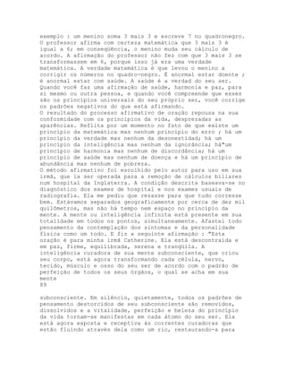 exemplo : um menino soma 3 mais 3 e escreve 7 no quadronegro.
O professor afirma com certeza matemática que 3 mais 3 é
igual a 6; em conseqüência, o menino muda seu cálculo de
acordo. A afirmação do professor não fez com que 3 mais 3 se
transformassem em 6, porque isso já era uma verdade
matemática. A verdade matemática é que levou o menino a
corrigir os números no quadro-negro. É anormal estar doente ;
é anormal estar com saúde. A saúde é a verdad do seu ser.
Quando você faz uma afirmação de saúde, harmonia e paz, para
si mesmo ou outra pessoa, e quando você compreende que esses
são os princípios universais do seu próprio ser, você corrige
os padrões negativos do que está afirmando.
O resultado do processo afirmativo de oração repousa na sua
conformidade com os princípios da vida, desprezadas as
aparências. Reflita por um momento no fato de que existe um
princípio da matemática mas nenhum princípio do erro ; há um
princípio da verdade mas nenhum da desonestidad; há um
princípio da inteligência mas nenhum da ignorância; há"um
princípio de harmonia mas nenhum de discordância; há um
princípio de saúde mas nenhum de doença e há um princípio de
abundância mas nenhum de pobreza.
O método afirmativo foi escolhido pelo autor para uso em sua
irmã, que ia ser operada para a remoção de cálculos biliares
num hospital da Inglaterra. A condição descrita baseava-se no
diagnóstico dos exames de hospital e nos exames usuais de
radiografia. Ela me pediu que rezasse para que tudo corresse
bem. Estávamos separados geograficamente por cerca de dez mil
quilômetros, mas não há tempo nem espaço no princípio da
mente. A mente ou inteligência infinita está presente em sua
totalidade em todos os pontos, simultaneamente. Afastei todo
pensamento da contemplação dos sintomas e da personalidade
física como um todo. E fiz a seguinte afirmação : "Esta
oração é para minha irmã Catherine. Ela está descontraída e
em paz, firme, equilibrada, serena e tranqüila. A
inteligência curadora de sua mente subconsciente, que criou
seu corpo, está agora transformando cada célula, nervo,
tecido, músculo e osso do seu ser de acordo com o padrão de
perfeição de todos os seus órgãos, o qual se acha em sua
mente
89
subconsciente. Em silêncio, quietamente, todos os padrões de
pensamento destorcidos de seu subconsciente são removidos,
dissolvidos e a vitalidade, perfeição e beleza do princípio
da vida tornam-se manifestas em cada átomo do seu ser. Ela
está agora exposta e receptiva às correntes curadoras que
estão fluindo através dela como um rio, restaurando-a para
 