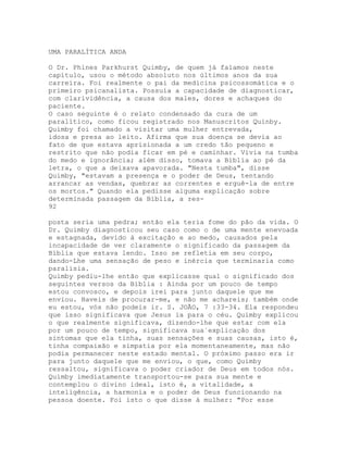 UMA PARALÍTICA ANDA
O Dr. Phines Parkhurst Quimby, de quem já falamos neste
capítulo, usou o método absoluto nos últimos anos da sua
carreira. Foi realmente o pai da medicina psicossomática e o
primeiro psicanalista. Possuía a capacidade de diagnosticar,
com clarividência, a causa dos males, dores e achaques do
paciente.
O caso seguinte é o relato condensado da cura de um
paralítico, como ficou registrado nos Manuscritos Quinby.
Quimby foi chamado a visitar uma mulher entrevada,
idosa e presa ao leito. Afirma que sua doença se devia ao
fato de que estava aprisionada a um credo tão pequeno e
restrito que não podia ficar em pé e caminhar. Vivia na tumba
do medo e ignorância; além disso, tomava a Bíblia ao pé da
letra, o que a deixava apavorada. "Nesta tumba", disse
Quimby, "estavam a presença e o poder de Deus, tentando
arrancar as vendas, quebrar as correntes e erguê-la de entre
os mortos." Quando ela pedisse alguma explicação sobre
determinada passagem da Bíblia, a res-
92
posta seria uma pedra; então ela teria fome do pão da vida. O
Dr. Quimby diagnosticou seu caso como o de uma mente enevoada
e estagnada, devido à excitação e ao medo, causados pela
incapacidade de ver claramente o significado da passagem da
Bíblia que estava lendo. Isso se refletia em seu corpo,
dando-Lhe uma sensação de peso e inércia que terminaria como
paralisia.
Quimby pediu-lhe então que explicasse qual o significado dos
seguintes versos da Bíblia : Ainda por um pouco de tempo
estou convosco, e depois irei para junto daquele que me
enviou. Haveis de procurar-me, e não me achareis; também onde
eu estou, vós não podeis ir. S. JOÃO, 7 :33-34. Ela respondeu
que isso significava que Jesus ia para o céu. Quimby explicou
o que realmente significava, dizendo-lhe que estar com ela
por um pouco de tempo, significava sua`explicação dos
sintomas que ela tinha, suas sensações e suas causas, isto é,
tinha compaixão e simpatia por ela momentaneamente, mas não
podia permanecer neste estado mental. O próximo passo era ir
para junto daquele que me enviou, o que, como Quimby
ressaltou, significava o poder criador de Deus em todos nós.
Quimby imediatamente transportou-se para sua mente e
contemplou o divino ideal, isto é, a vitalidade, a
inteligência, a harmonia e o poder de Deus funcionando na
pessoa doente. Foi isto o que disse à mulher: "Por esse
 