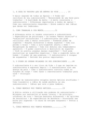 1. A CASA DO TESOURO QUE HÁ DENTRO DE VOCE . . . . 19
O maior segredo de todas as épocas - O Poder ma-
ravilhoso do seu subconsciente - Necessidade de uma base para
trabalhar - A dualidade da mente - A mente consciente e
subconsciente - Diferenças importantes e modos de operar -
Como seu subconsciente respondeu - Breve sumário das idéias
que devem ser lembradas.
2. COMO TRABALHA A SUA MENTE...........31
A diferença entre os termos consciente e subconsciente
- Experiências de psicólogos - Os termos "mente objetiva" e
"subjetiva" esclarecidos - O subconsciente não pode
raciocinar como a mente consciente - Tremendo poder da
sugestão - Reações diferentes à mesma sugestão - Como ele
perdeu o braço - Como a auto-sugestão afasta o medo -
Recuperação da memória - Como ele dominou seu temperamento
agressivo - O poder construtivo e destrutivo da sugestão
- Você já aceitou algumas dessas sugestões? - Você pode
neutralizar as sugestões negativas - Como a sugestão matou um
homem - O poder de uma premissa - O subconsciente é incapaz
de argumentar - Revisão dos pontos importantes.
3. O PODER DE OPERAR MILAGRES DO SEU SUBCONSCIENTE ....48
O subconsciente é o seu Livro da Vida - O que se imprime no
subconsciente é expresso depois - O subconsciente cura uma
doença da pele - Como o subconsciente controla todas as
funções do corpo - Como fazer o subconsciente trabalhar para
você - Princípio
13
curador do subconsciente recupera nervos ópticos atrofiados -
Como transmitir a idéia de saúde perfeita ao seu
subconsciente - Idéias que vale a pena lembrar.
4. CURAS MENTAIS NOS TEMPOS ANTIGOS...........59
A Bíblia relata a utilização dos poderes do subconsciente -
Milagres nos santuários no mundo inteiro - Um princípio
universal de cura - Teorias bastante diferentes - As opiniões
de Paracelsus - As experiências de Bernheim - Provocando uma
bolha por sugestão - A causa do estigma sangrento - Pontos a
destacar.
5. CURAS MENTAIS NOS TEMPOS MODERNOS...........70
 