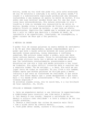 motivo, aonde eu vou você não pode vir, pois está encerrada
em sua fé estreita e limitada e eu estou em plena saúde." A
oração e a subconsciente explicação produziram uma sensação
instantânea e uma mudança se operou na mente da mulher. E ela
andou sem suas muletas! Quimby disse que foi uma das suas
curas mais extraordinárias. Ela estava enterrada no erro e
trazê-la à vida ou verdade era ressuscitá-la de entre os
mortos. Quimby citou a ressurreição de Cristo e aplicou-a ao
próprio Cristo ou saúde da mulher,. o que teve um efeito
poderosíssimo. Explicou-lhe também que a verdade que aceitava
era o anjo ou idéia que destruía o rochedo do medo, da
ignorância e da superstição, libertando, em conseqüência, o
poder curador de Deus que a fez perfeita.
93
O MÉTODO DA ORDEM
O poder flui de nossas palavras na exata medida do sentimento
e da fé que lhes emprestamos. Quando compreendemos que o
poder que move o mundo está-se movendo em nosso proveito e
apoiando nossas palavras, nossa segurança e confiança
aumentam. Não procure somar poder a poder, pois não deve
haver esforço mental, coação, força ou entrechoque mental.
Uma jovem utilizou certa vez o método da ordem em um jovem
que lhe telefonava constantemente, pressionando-a para
encontrar-se com ele e indo até mesmo procurála e seu local
de trabalho. Ela achou difícil livrar-se dele e resolveu dar
a seguinte ordem: "Eu me entrego... a Deus. Ele está em seu
lugar certo em todas as ocasiões. Eu sou livre e ele também.
Ordeno agora que minhas palavras se dirijam para a mente
infinita e que esta as transforme em realidade. E que assim
seja". Ela disse depois que o jovem desapareceu e que nunca
mais o viu desde então acrescentando : "Foi como se o chão o
tivesse engolido."
Se projetas alguma coisa, ela te sairá ben, e a luz brilhará
em teus caminhos. Jó, 22:28.
UTILIZE A VERDADE CIENTÍFICA
1. Seja um engenheiro mental e use técnicas já experimentadas
e comprovadas para construir uma vida maior e melhor.
2. Seu desejo é sua oração. Imagine a satisfação do seu
desejo e sinta-a como realidade - e terá a alegria de ver sua
oração atendida.
3. Deseje a realização das coisas da maneira mais fácil
- com a ajuda certa da ciência mental.
4. Você pode obter saúde, sucesso e felicidade, radiosos
 