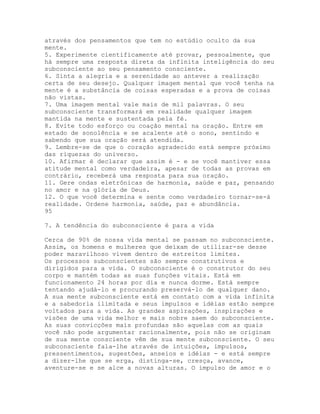 através dos pensamentos que tem no estúdio oculto da sua
mente.
5. Experimente cientificamente até provar, pessoalmente, que
há sempre uma resposta direta da infinita inteligência do seu
subconsciente ao seu pensamento consciente.
6. Sinta a alegria e a serenidade ao antever a realização
certa de seu desejo. Qualquer imagem mental que você tenha na
mente é a substância de coisas esperadas e a prova de coisas
não vistas.
7. Uma imagem mental vale mais de mil palavras. O seu
subconsciente transformará em realidade qualquer imagem
mantida na mente e sustentada pela fé.
8. Evite todo esforço ou coação mental na oração. Entre em
estado de sonolência e se acalente até o sono, sentindo e
sabendo que sua oração será atendida.
9. Lembre-se de que o coração agradecido está sempre próximo
das riquezas do universo.
10. Afirmar é declarar que assim é - e se você mantiver essa
atitude mental como verdadeira, apesar de todas as provas em
contrário, receberá uma resposta para sua oração.
11. Gere ondas eletrônicas de harmonia, saúde e paz, pensando
no amor e na glória de Deus.
12. O que você determina e sente como verdadeiro tornar-se-á
realidade. Ordene harmonia, saúde, paz e abundância.
95
7. A tendência do subconsciente é para a vida
Cerca de 90% de nossa vida mental se passam no subconsciente.
Assim, os homens e mulheres que deixam de utilizar-se desse
poder maravilhoso vivem dentro de estreitos limites.
Os processos subconscientes são sempre construtivos e
dirigidos para a vida. O subconsciente é o construtor do seu
corpo e mantém todas as suas funções vitais. Está em
funcionamento 24 horas por dia e nunca dorme. Está sempre
tentando ajudá-lo e procurando preservá-lo de qualquer dano.
A sua mente subconsciente está em contato com a vida infinita
e a sabedoria ilimitada e seus impulsos e idéias estão sempre
voltados para a vida. As grandes aspirações, inspirações e
visões de uma vida melhor e mais nobre saem do subconsciente.
As suas convicções mais profundas são aquelas com as quais
você não pode argumentar racionalmente, pois não se originam
de sua mente consciente vêm de sua mente subconsciente. O seu
subconsciente fala-lhe através de intuições, impulsos,
pressentimentos, sugestões, anseios e idéias - e está sempre
a dizer-lhe que se erga, distinga-se, cresça, avance,
aventure-se e se alce a novas alturas. O impulso de amor e o
 