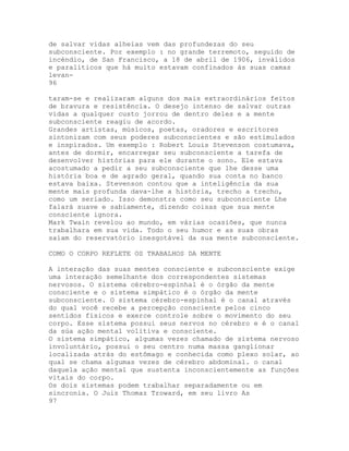 de salvar vidas alheias vem das profundezas do seu
subconsciente. Por exemplo : no grande terremoto, seguido de
incéndio, de San Francisco, a 18 de abril de 1906, inválidos
e paralíticos que há muito estavam confinados às suas camas
levan-
96
taram-se e realizaram alguns dos mais extraordinários feitos
de bravura e resistência. O desejo intenso de salvar outras
vidas a qualquer custo jorrou de dentro deles e a mente
subconsciente reagiu de acordo.
Grandes artistas, músicos, poetas, oradores e escritores
sintonizam com seus poderes subconscientes e são estimulados
e inspirados. Um exemplo : Robert Louis Stevenson costumava,
antes de dormir, encarregar seu subconsciente a tarefa de
desenvolver histórias para ele durante o sono. Ele estava
acostumado a pedir a seu subconsciente que lhe desse uma
história boa e de agrado geral, quando sua conta no banco
estava baixa. Stevenson contou que a inteligência da sua
mente mais profunda dava-lhe a história, trecho a trecho,
como um seriado. Isso demonstra como seu subconsciente Lhe
falará suave e sabiamente, dizendo coisas que sua mente
consciente ignora.
Mark Twain revelou ao mundo, em várias ocasiões, que nunca
trabalhara em sua vida. Todo o seu humor e as suas obras
saíam do reservatório inesgotável da sua mente subconsciente.
COMO O CORPO REFLETE OS TRABALHOS DA MENTE
A interação das suas mentes consciente e subconsciente exige
uma interação semelhante dos correspondentes sistemas
nervosos. O sistema cérebro-espinhal é o órgão da mente
consciente e o sistema simpático é o órgão da mente
subconsciente. O sistema cérebro-espinhal é o canal através
do qual você recebe a percepção consciente pelos cinco
sentidos físicos e exerce controle sobre o movimento do seu
corpo. Esse sistema possui seus nervos no cérebro e é o canal
da súa ação mental volitiva e consciente.
O sistema simpático, algumas vezes chamado de sistema nervoso
involuntário, possui o seu centro numa massa ganglionar
localizada atrás do estômago e conhecida como plexo solar, ao
qual se chama algumas vezes de cérebro abdominal. o canal
daquela ação mental que sustenta inconscientemente as funções
vitais do corpo.
Os dois sistemas podem trabalhar separadamente ou em
sincronia. O Juiz Thomaz Troward, em seu livro As
97
 