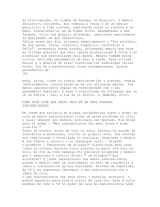 do Cristianismo, na cidade de Kansas, no Missouri. O médico
declarou-o incurável. Ele começou a rezar e de um menino
paralítico e todo curvado, caminhando sobre os joelhos e as
mãos, transformou-se em um homem forte, desempenado e bem
formado. Criou sua própria afirmação, absorvendo mentalmente
as qualidades de que necessitava.
Várias vezes por dia, afirmava repetidamente : "Sou perfeito,
de boa saúde, forte, vigoroso, simpático, harmonioso e
feliz". Perseverou nessa oração, informando depois que eram
as últimas palavras que seus lábios pronunciavam à noite e as
primeiras que pronunciavam pela manhã. Rezava também pelos
outros, emitindo pensamentos de amor e saúde. Essa atitude
mental e a maneira de rezar revertiam-lhe aumentadas várias
vezes. Sua fé e perseverança foram recompensadas. Quando
pensamentos de
101
medo, raiva, ciúme ou inveja desviavam-lhe a atenção, reagia
imediatamente, concentrando-se em sua afirmação mental. Sua
mente subconsciente reagiu em conformidade com o seu
pensamento habitual. É esse o significado da afirmação que se
lê na Bíblia : Vai, a tua fé te salvou. S. MARCOS, 10:52.
COMO VOCÊ PODE SER SALVO PELA FÉ EM SEUS PODERES
SUBCONSCIENTES
Um jovem que assistia às minhas conferências sobre o poder de
cura da mente subconsciente tinha um grave problema no olho,
o qual; segundo seu médico, precisava ser operado. Ele disse
para si mesmo : "Meu subconsciente fez meus olhos e pode
curá-los."
Todas as noites, antes de cair no sono, entrava em estado de
sonolência e meditação, vizinho ao próprio sono. Sua atenção
era imobilizada e focalizada no oculista. Imaginava o médico
à sua frente e ouvia-o - ou imaginava ouvir - dizendo
claramente : "Aconteceu um milagre!" Visualizava essa cena
todas as noites, durante cinco minutos ou mais, até cair no
sono. Ao fim de três semanas foi procurar novamente o médico
que o examinara e ouviu-o dizer: " um milagre!" Que
aconteceu? O jovem impressionou sua mente subconsciente,
usando o médico como um instrumento ou meio de transmitir a
idéia e convencer-se de sua realidade. Através da repetição,
da fé e da esperança impregnou o seu subconsciente com a
idéia da cura.
O seu subconsciente fez seus olhos - possuía, portanto, o
padrão perfeito para eles e tratou de curá-los. Este é outro
exemplo de como a fé no poder de cura do subconsciente pode
 