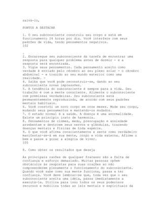 salvá-lo,
PONTOS A DESTACAR
1. O seu subconsciente construiu seu corpo e está em
funcionamento 24 horas por dia. Você interfere com seus
padrões de vida, tendo pensamentos negativos.
102
.
2. Encarregue seu subconsciente da tarefa de encontrar uma
resposta para qualquer problema antes de dormir - e a
resposta será encontrada.
3. Vigie seus pensamentos. Cada pensamento aceito como
verdade é enviado pelo cérebro ao seu plexo solar - o cérebro
abdominal - e trazido ao seu mundo exterior como uma
realidade. -
4. Saiba que você pode reconstruir-se, dando ao seu
subconsciente novas impressões.
5. A tendência do subconsciente é sempre para a vida. Seu
trabalho é com a mente consciente. Alimente o subconsciente
com premissas verdadeiras. Seu subconsiente está
permanentemente reproduzindo, de acordo com seus padrões
mentais habituais.
6. Você constrói um novo corpo em onze meses. Mude seu corpo,
mudando seus pensamentos e mantendo-os mudados.
7. O estado normal é a saúde. A doença é uma anormalidade.
Existe um princípio inato de harmonia.
8. Pensamentos de ciúmes, medo, preocupação e ansiedade
arrebentam e destroem seus nervos e glândulas, trazendo
doenças mentais e físicas de toda espécie.
9. O que você afirma conscientemente e sente como verdadeiro
manifestar-se-á em sua mente, corpo e vida externa. Afirme o
bem e passe a gozar a alegria de viver.
105
8. Como obter os resultados que deseja
As principais razões de qualquer fracasso são a falta de
confiança e esforço demasiado. Muitas pessoas opõem
obstáculos às respostas para suas orações ao não
compreenderem plenamente o funcionamento do subconsciente.
Quando você sabe como sua mente funciona, passa a ter
confiança. Você deve lembrar-se que, toda vez que o seu
subconsciente aceita uma idéia, passa imediatamente a
executá-la. Utiliza para isso todos os seus poderosos
recursos e mobiliza todas as leis mentais e espirituais da
 