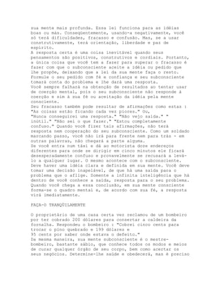 sua mente mais profunda. Essa lei funciona para as idéias
boas ou más. Conseqüentemente, usando-a negativamente, você
só terá dificuldades, fracasso e confusão. Mas, se a usar
construtivamente, terá orientação, liberdade e paz de
espírito.
A resposta certa é uma coisa inevitável quando seus
pensamentos são positivos, construtivos e cordiais. Portanto,
a única coisa que você tem a fazer para superar o fracasso é
fazer com que o subconsciente aceite a idéia ou pedido que
lhe propõe, deixando que a lei da sua mente faça o resto.
Formule o seu pedido com fé e confiança e seu subconsciente
tomará conta do problema e lhe dará uma resposta.
Você sempre falhará na obtenção de resultados ao tentar usar
de coerção mental, pois o seu subconsciente não responde à
coerção e sim à sua fé ou aceitação da idéia pela mente
consciente.
Seu fracasso também pode resultar de afirmações como estas :
"As coisas estão ficando cada vez piores." Ou,
"Nunca conseguirei uma resposta." "Não vejo saída." "
inútil." "Não sei o que fazer." "Estou completamente
confuso." Quando você fizer tais afirmações, não terá
resposta nem cooperação do seu subconsciente. Como um soldado
marcando passo, você não irá para frente nem para trás - em
outras palavras, não chegará a parte alguma.
Se você entra num táxi e dá ao motorista doze endereços
diferentes para onde se dirigir em cinco minutos ele ficará
desesperadamente confuso e provavelmente se recusará a levá-
lo a qualquer lugar. O mesmo acontece com o subconsciente.
Deve haver uma idéia clara e definida em sua mente. Você deve
tomar uma decisão inapelável, de que há uma saída para o
problema que o aflige. Somente a infinita inteligência que há
dentro de você conhece a saída, resposta para o seu problema.
Quando você chega a essa conclusão, em sua mente consciente
forma-se o quadro mental e, de acordo com sua fé, a resposta
virá imediatamente.
FAÇA-O TRANQÜILAMENTE
O proprietário de uma casa certa vez reclamou de um bombeiro
por ter cobrado 200 dólares para consertar a caldeira da
fornalha. Respondeu o bombeiro : "Cobrei cinco cents para
trocar o pino quebrado e 199 dólares e
95 cents por saber onde estava o defeito."
Da mesma maneira, sua mente subconsciente é o mestre-
bombeiro, bastante sábio, que conhece todos os modos e meios
de curar qualquer órgão de seu corpo, bem como acertar os
seus negócios. Determine-lhe saúde e obedecerá, mas é preciso
 