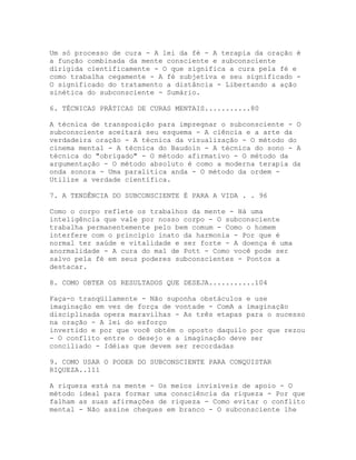 Um só processo de cura - A lei da fé - A terapia da oração é
a função combinada da mente consciente e subconsciente
dirigida cientificamente - O que significa a cura pela fé e
como trabalha cegamente - A fé subjetiva e seu significado -
O significado do tratamento a distância - Libertando a ação
sinética do subconsciente - Sumário.
6. TÉCNICAS PRÁTICAS DE CURAS MENTAIS...........80
A técnica de transposição para impregnar o subconsciente - O
subconsciente aceitará seu esquema - A ciência e a arte da
verdadeira oração - A técnica da visualização - O método do
cinema mental - A técnica do Baudoin - A técnica do sono - A
técnica do "obrigado" - O método afirmativo - O método da
argumentação - O método absoluto é como a moderna terapia da
onda sonora - Uma paralítica anda - O método da ordem -
Utilize a verdade científica.
7. A TENDÊNCIA DO SUBCONSCIENTE É PARA A VIDA . . 96
Como o corpo reflete os trabalhos da mente - Há uma
inteligência que vale por nosso corpo - O subconsciente
trabalha permanentemente pelo bem comum - Como o homem
interfere com o princípio inato da harmonia - Por que é
normal ter saúde e vitalidade e ser forte - A doença é uma
anormalidade - A cura do mal de Pott - Como você pode ser
salvo pela fé em seus poderes subconscientes - Pontos a
destacar.
8. COMO OBTER OS RESULTADOS QUE DESEJA...........104
Faça-o tranqüilamente - Não suponha obstáculos e use
imaginação em vez de força de vontade - ComA a imaginação
disciplinada opera maravilhas - As três etapas para o sucesso
na oração - A lei do esforço
invertido e por que você obtém o oposto daquilo por que rezou
- O conflito entre o desejo e a imaginação deve ser
conciliado - Idéias que devem ser recordadas
9. COMO USAR O PODER DO SUBCONSCIENTE PARA CONQUISTAR
RIQUEZA..111
A riqueza está na mente - Os meios invisíveis de apoio - O
método ideal para formar uma consciência da riqueza - Por que
falham as suas afirmações de riqueza - Como evitar o conflito
mental - Não assine cheques em branco - O subconsciente lhe
 