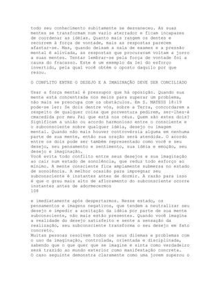 todo seu conhecimento subitamente se desvaneceu. As suas
mentes se transformam num vazio aterrador e ficam incapazes
de coordenar as idéias. Quanto mais rangem os dentes e
recorrem à força de vontade, mais as respostas parecem
afastar-se. Mas, quando deixam a sala de exames e a pressão
mental é aliviada, as respostas que procuravam voltam a jorro
a suas mentes. Tentar lembrar-se pela força de vontade foi a
causa do fracasso. Este é um exemplo da lei do esforço
invertido, pela qual você obtém o oposto daquilo por que
rezou.
O CONFLITO ENTRE O DESEJO E A IMAGINAÇÃO DEVE SER CONCILIADO
Usar a força mental é pressupor que há oposição. Quando sua
mente está concentrada nos meios para superar um problema,
não mais se preocupa com os obstáculos. Em S. MATEUS 18:19
pode-se ler: Se dois dentre vós, sobre a Terra, concordarem a
respeito de qualquer coisa que porventura pedirem, ser-lhes-á
cmxcedida por meu Pai que está nos céus. Quem são estes dois?
Significam a união ou acordo harmonioso entre o consciente e
o subconsciente sobre qualquer idéia, desejo ou imagem
mental. Quando não mais houver controvérsia alguma em nenhuma
parte de sua mente, então sua oração será atendida. O acordo
entre os dois pode ser também representado como você e seu
desejo, seu pensamento e sentimento, sua idéia e emoção, seu
desejo e imaginação.
Você evita todo conflito entre seus desejos e sua imaginação
ao cair num estado de sonolência, que reduz todo esforço ao
mínimo. A mente consciente fica amplamente submersa no estado
de sonolência. A melhor ocasião para impregnar seu
subconsciente é instantes antes de dormir. A razão para isso
é que o grau mais alto de afloramento do subconsciente ocorre
instantes antes de adormecermos
108
e imediatamente após despertarmos. Nesse estado, os
pensamentos e imagens negativos, que tendem a neutralizar seu
desejo e impedir a aceitação da idéia por parte de sua mente
subconsciente, não mais estão presentes. Quando você imagina
a realidade do desejo satisfeito e sente a sensação da
realização, seu subconsciente transforma o seu desejo em fato
concreto.
Muitas pessoas resolvem todos os seus dilemas e problemas com
o uso da imaginação, controlada, orientada e disciplinada,
sabendo que o que quer que se imagine e sinta como verdadeiro
será trazido ao mundo exterior como manifestação concreta.
O caso seguinte demonstra claramente como uma jovem superou o
 