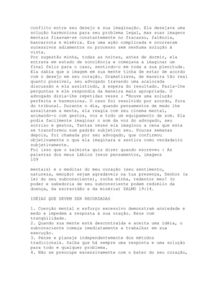 conflito entre seu desejo e sua imaginação. Ela desejava uma
solução harmoniosa para seu problema legal, mas suas imagens
mentais fixavam-se constantemente no fracasso, falência,
bancarrota e miséria. Era uma ação complicada e ocorreram
sucessivos adiamentos no processo sem nenhuma solução à
vista.
Por sugestão minha, todas as noites, antes de dormir, ela
entrava em estado de sonolência e começava a imaginar um
final feliz para o caso, sentindo-o em toda a sua plenitude.
Ela sabia que a imagem em sua mente tinha de estar de acordo
com o desejo em seu coração. Dramatizava, de maneira tão real
quanto possível, seu advogado travando uma acalorada
discussão e ela assistindo, à espera do resultado. Fazia-lhe
perguntas e ele respondia da maneira mais apropriada. O
advogado dizia-lhe repetidas vezes : "Houve uma solução
perfeita e harmoniosa. O caso foi resolvido por acordo, fora
do tribunal. Durante o dia, quando pensamentos de medo lhe
assaltavam a mente, ela reagia com seu cinema mental,
animando-o com gestos, voz e todo um equipamento de som. Ela
podia facilmente imaginar o som da voz do advogado, seu
sorriso e gestos, Tantas vezes ela imaginou a cena que esta
se transformou num padrão subjetivo seu. Poucas semanas
depois, foi chamada por seu advogado, que confirmou
objetivamente o que ela imaginara e sentira como verdadeiro
subjetivamente.
Foi isso que o salmista quis dizer quando escreveu : As
palavras dos meus Lábios (seus pensamentos, imagens
109
mentais) e o meditar do meu coração (seu sentimento,
natureza, emoção) sejam agradáveis na tua presença, Senhor (a
lei do seu subconsciente), rocha minha, redentor meu! (o
poder e sabedoria de seu subconsciente podem redimilo da
doença, da escravidão e da miséria) SALMO 19:14.
IDÉIAS QUE DEVEM SER RECORDADAS
1. Coerção mental e esforço excessivo demonstram ansiedade e
medo e impedem a resposta à sua oração. Reze com
tranqüilidade.
2. Quando sua mente está descontraída e aceita uma idéia, o
subconsciente começa imediatamente a trabalhar em sua
execução.
3. Pense e planeje independentemente dos métodos
tradicionais. Saiba que há sempre uma resposta e uma solução
para todo e qualquer problema.
4. Não se preocupe excessivamente com o bater do seu coração,
 