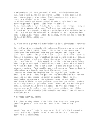 a respiração dos seus pulmões ou com o funcionamento de
qualquer outra parte do seu corpo. Apóie-se com decisão em
seu subconsciente e proclame freqüentemente que a ação
correta e divina se está realizando.
5. O sentimento de saúde produz saúde, o sentimento de
riqueza produz riqueza. Como você se sente?
6. A imaginação é sua faculdade mais poderosa. Imagine sempre
o que seja agradável e bom. Você é o que imagina ser.
7. Você evita o conflito entre o consciente e o subconsciente
durante o estado de sonolência. Imagina a realização do seu
desejo repetidas vezes antes de dormir. Durma em paz e acorde
na mais profunda alegria.
110
9. Como usar o poder do subconsciente para conquistar riqueza
Se você está enfrentando dificuldades financeiras ou se está
tentando ainda alcançar seus fins, é certo que ainda não
convenceu seu subconsciente de que sempre terá riqueza em
quantidade suficiente para ter sobra. Você certamente conhece
homens e mulheres que trabalham apenas alguns dias por semana
e ganham somas fabulosas. Eles não se esforçam em demasia,
não trabalham muito. Não acredite na história de que o único
caminho para alcançar a riqueza seja com o suor de seu rosto,
no trabalho duro. Não é bem assim - o caminho mais fácil é
sempre o melhor. Faça aquilo que você gosta de fazer e faça-o
pela alegria e emoção que isso lhe proporciona.
Conheço um homem de negócio de Los Angeles que recebe um
salário de 75 mil dólares por ano. No ano passado ele fez um
cruzeiro de nove meses ao redor do mundo. Disse-me que
conseguira convencer o seu subconsciente de que valia
realmente o dinheiro que ganhava. Contoume que muitos homens
de sua organização, ganhando apenas cerca de 100 dólares por
semana, sabiam mais sobre o negócio do que ele próprio e
podiam dirigi-lo melhor, mas não tinham ambição nem idéias
criadoras e não estavam interessados nas maravilhas da mente
subconsciente.
A RIQUEZA ESTÁ NA MENTE
A riqueza é simplesmente uma convicção subconsciente por
parte da pessoa. Você não se tornará milionário di-
111
zendo "sou um milionário, sou um milionário". Você tomará a
consciência da riqueza ao criar em sua mente a idéia de
riqueza e a abundância.
 