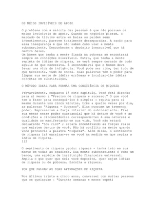OS MEIOS INVISÍVEIS DE APOIO
O problema com a maioria das pessoas é que não possuem os
meios invisíveis de apoio. Quando os negócios pioram, o
mercado de títulos entra em baixa ou perdem seus
investimentos, parecem totalmente desamparadas. A razão para
essa insegurança é que não sabem como usar a mente
subconsciente. Desconhecem o depósito inexaurível que há
dentro deles.
Um homem que tenha a mente fixada na pobreza se encontrará
sempre em condições miseráveis. Outro, que tenha a mente
repleta de idéias de riqueza, se verá sempre cercado de tudo
aquilo de que necessita. É inconcebível que o homem deva
levar uma vida de indigência. Você pode ser rico, ter tudo de
que necessita, tudo de sobra. Suas palavras têm o poder para
limpar sua mente de idéias errôneas e inculcar-lhe idéias
corretas em substituição.
O MÉTODO IDEAL PARA FORMAR UMA CONSCIÊNCIA DE RIQUEZA
Provavelmente, enquanto lê este capítulo, você está dizendo
para si mesmo : "Preciso de riqueza e sucesso." O que você
tem a fazer para consegui-los é simples : repita para si
mesmo durante uns cinco minutos, três a quatro vezes por dia,
as palavras "Riqueza - Sucesso". Elas possuem um tremendo
poder. Representam a força interior do subconsciente. Fixe
sua mente nesse poder substancial que há dentro de você e as
condições e circunstâncias correspondentes à sua natureza e
qualidade se manifestarão em sua vida. Você não estará
declarando "Sou rico" ; estará incentivando as forças reais
que existem dentro de você. Não há conflito na mente quando
você pronuncia a palavra "Riqueza". Além disso, o sentimento
de riqueza irá enraizar-se em você na medida em que repisa a
idéia de riqueza.
112
O sentimento de riqueza produz riqueza - tenha isto em sua
mente em todas as ocasiões. Sua mente subconsciente é como um
banco, uma espécie de instituição financeira universal.
Amplia o que quer que nela você deposite, quer sejam idéias
de riqueza ou de pobreza. Escolha a riqueza.
POR QUE FALHAM AS SUAS AFIRMAÇÕES DE RIQUEZA
Nos últimos trinta e cinco anos, conversei com muitas pessoas
que se queixavam : "Durante semanas e meses repeti
 